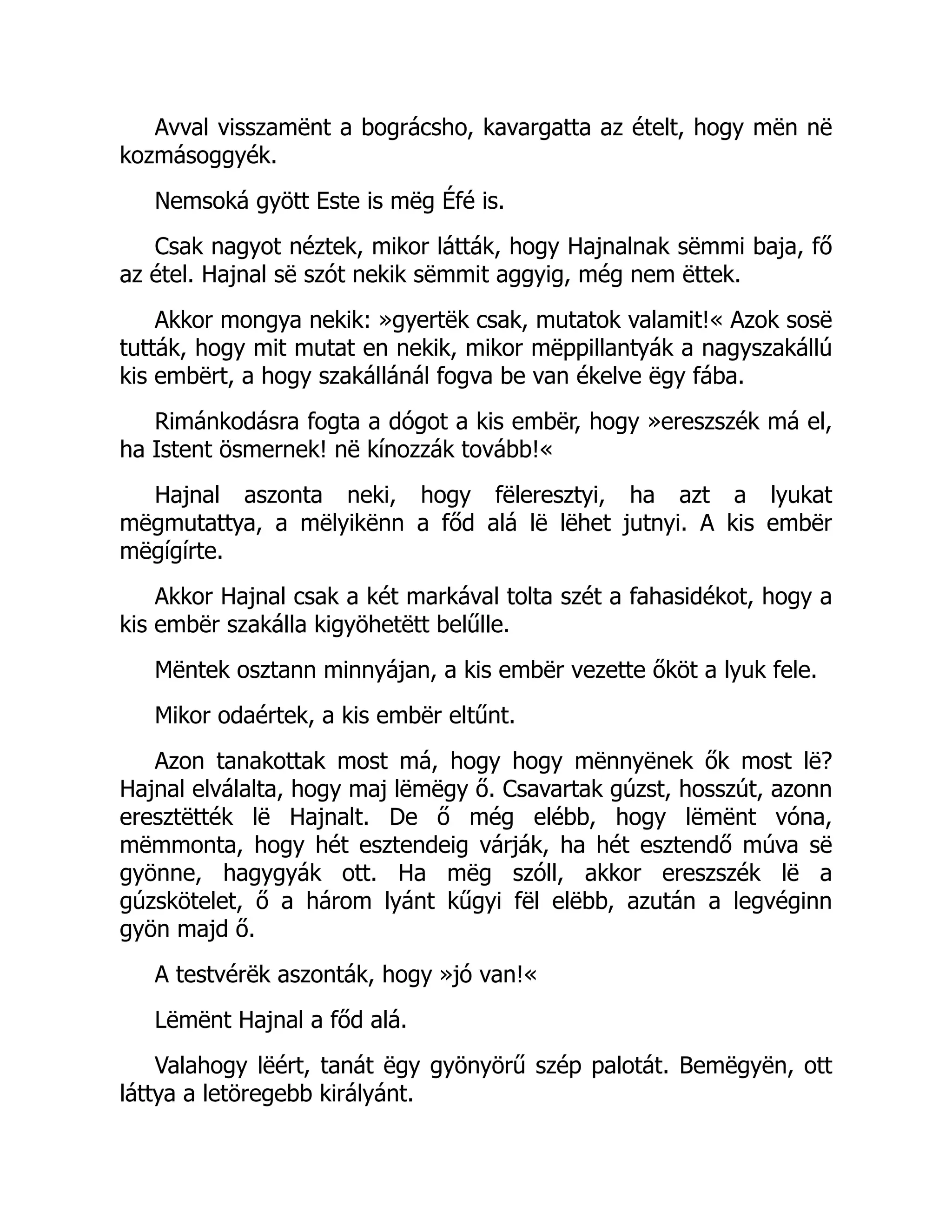 Avval visszamënt a bográcsho, kavargatta az ételt, hogy mën në
kozmásoggyék.
Nemsoká gyött Este is mëg Éfé is.
Csak nagyot néztek, mikor látták, hogy Hajnalnak sëmmi baja, fő
az étel. Hajnal së szót nekik sëmmit aggyig, még nem ëttek.
Akkor mongya nekik: »gyertëk csak, mutatok valamit!« Azok sosë
tutták, hogy mit mutat en nekik, mikor mëppillantyák a nagyszakállú
kis embërt, a hogy szakállánál fogva be van ékelve ëgy fába.
Rimánkodásra fogta a dógot a kis embër, hogy »ereszszék má el,
ha Istent ösmernek! në kínozzák tovább!«
Hajnal aszonta neki, hogy fëleresztyi, ha azt a lyukat
mëgmutattya, a mëlyikënn a főd alá lë lëhet jutnyi. A kis embër
mëgígírte.
Akkor Hajnal csak a két markával tolta szét a fahasidékot, hogy a
kis embër szakálla kigyöhetëtt belűlle.
Mëntek osztann minnyájan, a kis embër vezette őköt a lyuk fele.
Mikor odaértek, a kis embër eltűnt.
Azon tanakottak most má, hogy hogy mënnyënek ők most lë?
Hajnal elválalta, hogy maj lëmëgy ő. Csavartak gúzst, hosszút, azonn
eresztëtték lë Hajnalt. De ő még elébb, hogy lëmënt vóna,
mëmmonta, hogy hét esztendeig várják, ha hét esztendő múva së
gyönne, hagygyák ott. Ha mëg szóll, akkor ereszszék lë a
gúzskötelet, ő a három lyánt kűgyi fël elëbb, azután a legvéginn
gyön majd ő.
A testvérëk aszonták, hogy »jó van!«
Lëmënt Hajnal a főd alá.
Valahogy lëért, tanát ëgy gyönyörű szép palotát. Bemëgyën, ott
láttya a letöregebb királyánt.
 