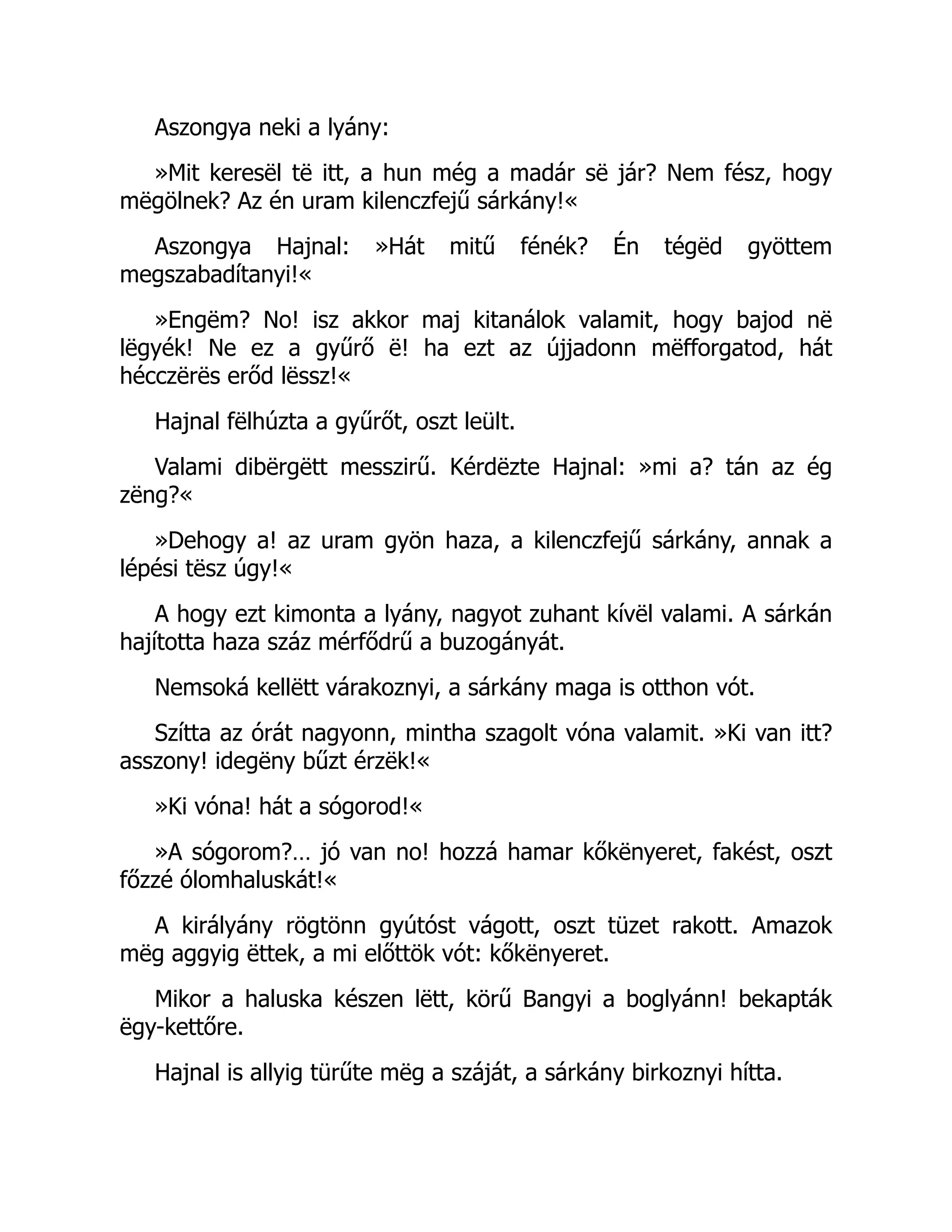 Aszongya neki a lyány:
»Mit keresël të itt, a hun még a madár së jár? Nem fész, hogy
mëgölnek? Az én uram kilenczfejű sárkány!«
Aszongya Hajnal: »Hát mitű fénék? Én tégëd gyöttem
megszabadítanyi!«
»Engëm? No! isz akkor maj kitanálok valamit, hogy bajod në
lëgyék! Ne ez a gyűrő ë! ha ezt az újjadonn mëfforgatod, hát
hécczërës erőd lëssz!«
Hajnal fëlhúzta a gyűrőt, oszt leült.
Valami dibërgëtt messzirű. Kérdëzte Hajnal: »mi a? tán az ég
zëng?«
»Dehogy a! az uram gyön haza, a kilenczfejű sárkány, annak a
lépési tësz úgy!«
A hogy ezt kimonta a lyány, nagyot zuhant kívël valami. A sárkán
hajította haza száz mérfődrű a buzogányát.
Nemsoká kellëtt várakoznyi, a sárkány maga is otthon vót.
Szítta az órát nagyonn, mintha szagolt vóna valamit. »Ki van itt?
asszony! idegëny bűzt érzëk!«
»Ki vóna! hát a sógorod!«
»A sógorom?… jó van no! hozzá hamar kőkënyeret, fakést, oszt
főzzé ólomhaluskát!«
A királyány rögtönn gyútóst vágott, oszt tüzet rakott. Amazok
mëg aggyig ëttek, a mi előttök vót: kőkënyeret.
Mikor a haluska készen lëtt, körű Bangyi a boglyánn! bekapták
ëgy-kettőre.
Hajnal is allyig türűte mëg a száját, a sárkány birkoznyi hítta.
 