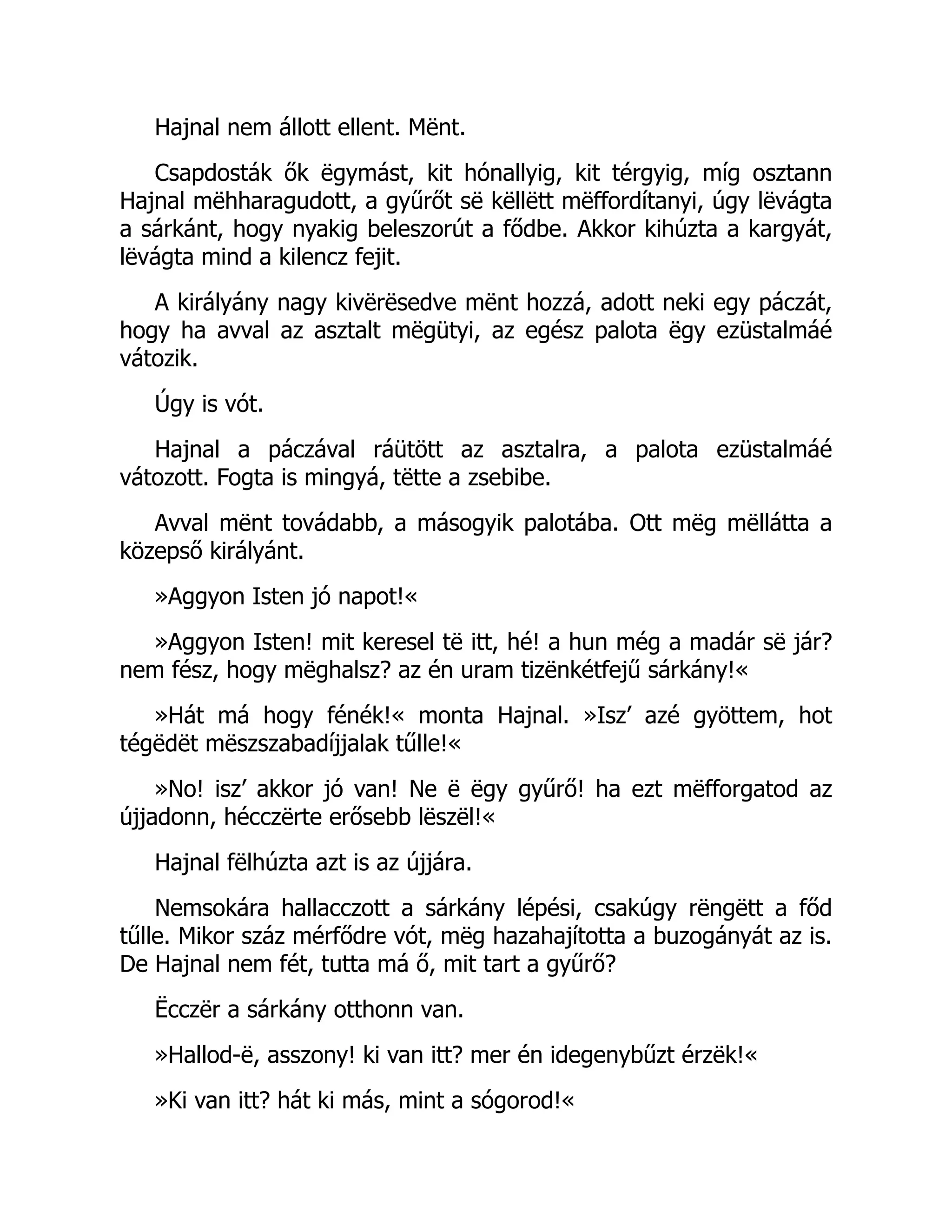 Hajnal nem állott ellent. Mënt.
Csapdosták ők ëgymást, kit hónallyig, kit térgyig, míg osztann
Hajnal mëhharagudott, a gyűrőt së këllëtt mëffordítanyi, úgy lëvágta
a sárkánt, hogy nyakig beleszorút a fődbe. Akkor kihúzta a kargyát,
lëvágta mind a kilencz fejit.
A királyány nagy kivërësedve mënt hozzá, adott neki egy páczát,
hogy ha avval az asztalt mëgütyi, az egész palota ëgy ezüstalmáé
vátozik.
Úgy is vót.
Hajnal a páczával ráütött az asztalra, a palota ezüstalmáé
vátozott. Fogta is mingyá, tëtte a zsebibe.
Avval mënt továdabb, a másogyik palotába. Ott mëg mëllátta a
közepső királyánt.
»Aggyon Isten jó napot!«
»Aggyon Isten! mit keresel të itt, hé! a hun még a madár së jár?
nem fész, hogy mëghalsz? az én uram tizënkétfejű sárkány!«
»Hát má hogy fénék!« monta Hajnal. »Isz’ azé gyöttem, hot
tégëdët mëszszabadíjjalak tűlle!«
»No! isz’ akkor jó van! Ne ë ëgy gyűrő! ha ezt mëfforgatod az
újjadonn, hécczërte erősebb lëszël!«
Hajnal fëlhúzta azt is az újjára.
Nemsokára hallacczott a sárkány lépési, csakúgy rëngëtt a főd
tűlle. Mikor száz mérfődre vót, mëg hazahajította a buzogányát az is.
De Hajnal nem fét, tutta má ő, mit tart a gyűrő?
Ëcczër a sárkány otthonn van.
»Hallod-ë, asszony! ki van itt? mer én idegenybűzt érzëk!«
»Ki van itt? hát ki más, mint a sógorod!«
 