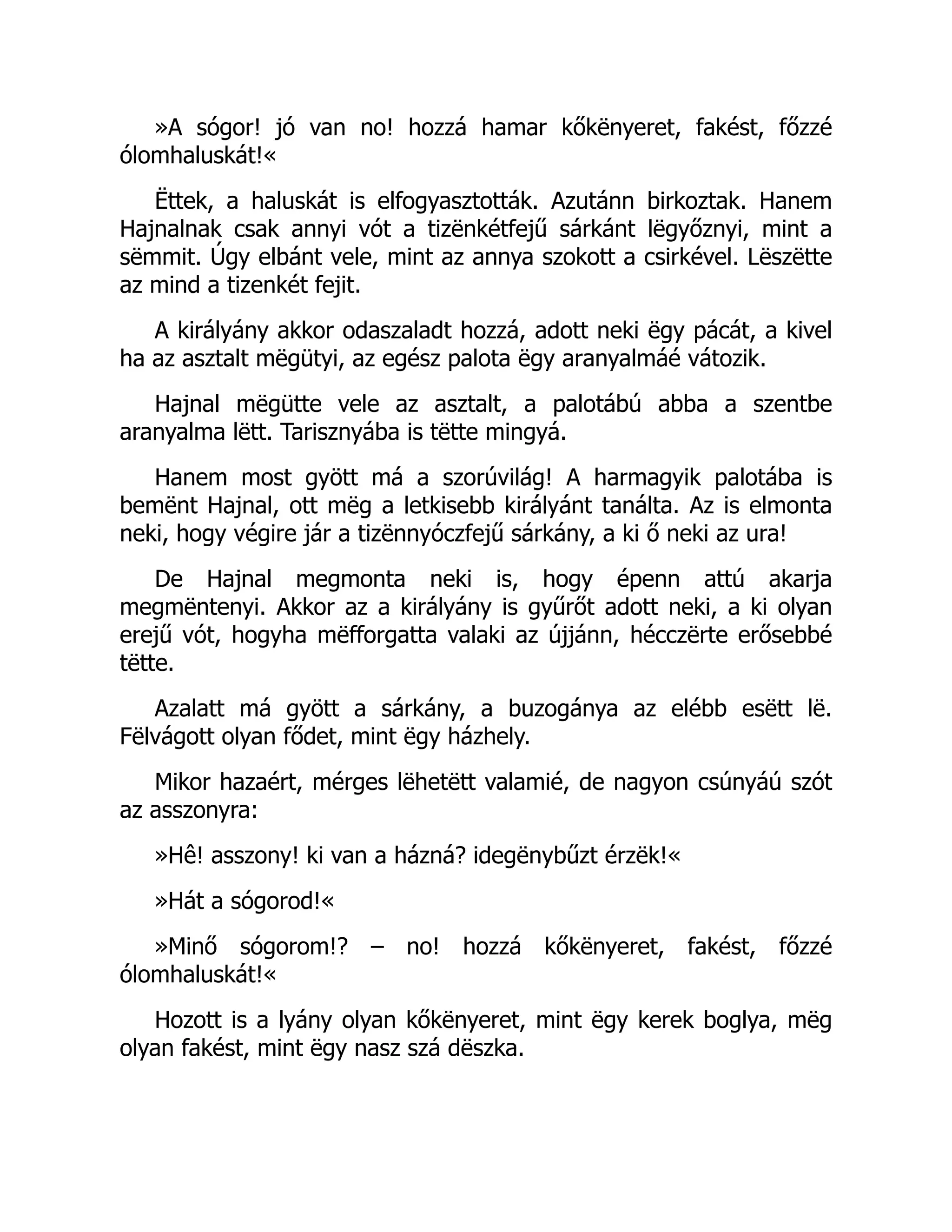 »A sógor! jó van no! hozzá hamar kőkënyeret, fakést, főzzé
ólomhaluskát!«
Ëttek, a haluskát is elfogyasztották. Azutánn birkoztak. Hanem
Hajnalnak csak annyi vót a tizënkétfejű sárkánt lëgyőznyi, mint a
sëmmit. Úgy elbánt vele, mint az annya szokott a csirkével. Lëszëtte
az mind a tizenkét fejit.
A királyány akkor odaszaladt hozzá, adott neki ëgy pácát, a kivel
ha az asztalt mëgütyi, az egész palota ëgy aranyalmáé vátozik.
Hajnal mëgütte vele az asztalt, a palotábú abba a szentbe
aranyalma lëtt. Tarisznyába is tëtte mingyá.
Hanem most gyött má a szorúvilág! A harmagyik palotába is
bemënt Hajnal, ott mëg a letkisebb királyánt tanálta. Az is elmonta
neki, hogy végire jár a tizënnyóczfejű sárkány, a ki ő neki az ura!
De Hajnal megmonta neki is, hogy épenn attú akarja
megmëntenyi. Akkor az a királyány is gyűrőt adott neki, a ki olyan
erejű vót, hogyha mëfforgatta valaki az újjánn, hécczërte erősebbé
tëtte.
Azalatt má gyött a sárkány, a buzogánya az elébb esëtt lë.
Fëlvágott olyan fődet, mint ëgy házhely.
Mikor hazaért, mérges lëhetëtt valamié, de nagyon csúnyáú szót
az asszonyra:
»Hê! asszony! ki van a házná? idegënybűzt érzëk!«
»Hát a sógorod!«
»Minő sógorom!? – no! hozzá kőkënyeret, fakést, főzzé
ólomhaluskát!«
Hozott is a lyány olyan kőkënyeret, mint ëgy kerek boglya, mëg
olyan fakést, mint ëgy nasz szá dëszka.
Ú
 