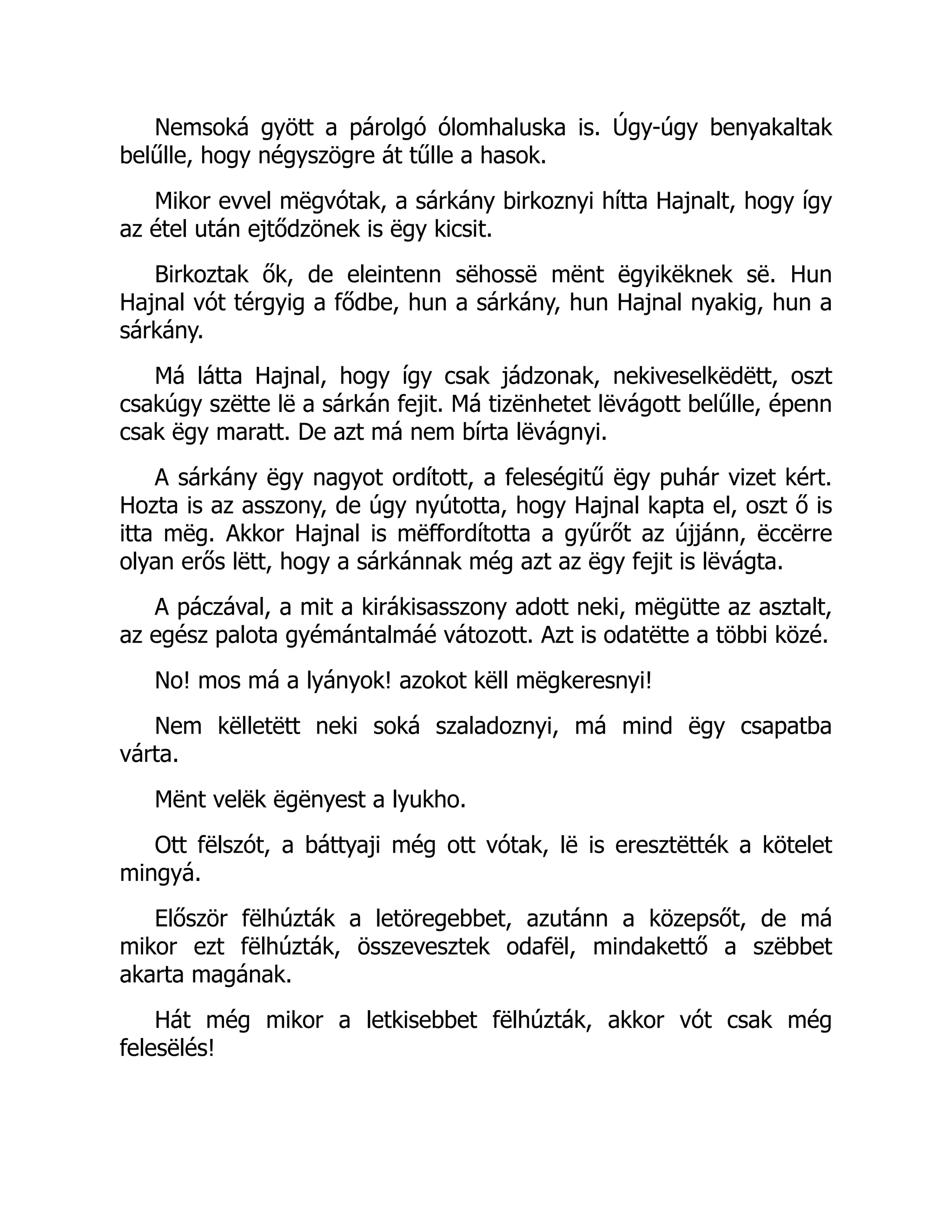 Nemsoká gyött a párolgó ólomhaluska is. Úgy-úgy benyakaltak
belűlle, hogy négyszögre át tűlle a hasok.
Mikor evvel mëgvótak, a sárkány birkoznyi hítta Hajnalt, hogy így
az étel után ejtődzönek is ëgy kicsit.
Birkoztak ők, de eleintenn sëhossë mënt ëgyikëknek së. Hun
Hajnal vót térgyig a fődbe, hun a sárkány, hun Hajnal nyakig, hun a
sárkány.
Má látta Hajnal, hogy így csak jádzonak, nekiveselkëdëtt, oszt
csakúgy szëtte lë a sárkán fejit. Má tizënhetet lëvágott belűlle, épenn
csak ëgy maratt. De azt má nem bírta lëvágnyi.
A sárkány ëgy nagyot ordított, a feleségitű ëgy puhár vizet kért.
Hozta is az asszony, de úgy nyútotta, hogy Hajnal kapta el, oszt ő is
itta mëg. Akkor Hajnal is mëffordította a gyűrőt az újjánn, ëccërre
olyan erős lëtt, hogy a sárkánnak még azt az ëgy fejit is lëvágta.
A páczával, a mit a kirákisasszony adott neki, mëgütte az asztalt,
az egész palota gyémántalmáé vátozott. Azt is odatëtte a többi közé.
No! mos má a lyányok! azokot këll mëgkeresnyi!
Nem këlletëtt neki soká szaladoznyi, má mind ëgy csapatba
várta.
Mënt velëk ëgënyest a lyukho.
Ott fëlszót, a báttyaji még ott vótak, lë is eresztëtték a kötelet
mingyá.
Először fëlhúzták a letöregebbet, azutánn a közepsőt, de má
mikor ezt fëlhúzták, összevesztek odafël, mindakettő a szëbbet
akarta magának.
Hát még mikor a letkisebbet fëlhúzták, akkor vót csak még
felesëlés!
 