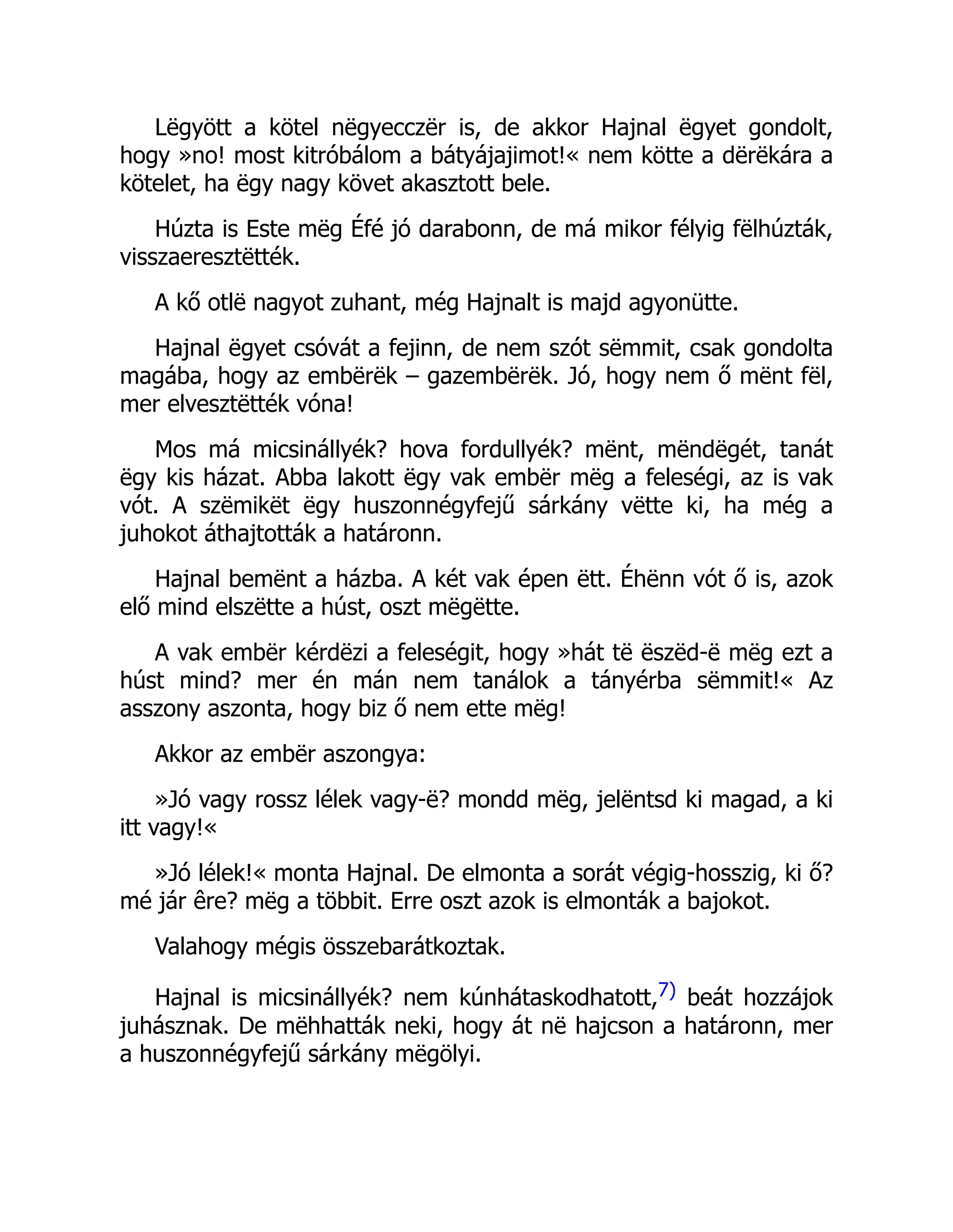 Lëgyött a kötel nëgyecczër is, de akkor Hajnal ëgyet gondolt,
hogy »no! most kitróbálom a bátyájajimot!« nem kötte a dërëkára a
kötelet, ha ëgy nagy követ akasztott bele.
Húzta is Este mëg Éfé jó darabonn, de má mikor félyig fëlhúzták,
visszaeresztëtték.
A kő otlë nagyot zuhant, még Hajnalt is majd agyonütte.
Hajnal ëgyet csóvát a fejinn, de nem szót sëmmit, csak gondolta
magába, hogy az embërëk – gazembërëk. Jó, hogy nem ő mënt fël,
mer elvesztëtték vóna!
Mos má micsinállyék? hova fordullyék? mënt, mëndëgét, tanát
ëgy kis házat. Abba lakott ëgy vak embër mëg a feleségi, az is vak
vót. A szëmikët ëgy huszonnégyfejű sárkány vëtte ki, ha még a
juhokot áthajtották a határonn.
Hajnal bemënt a házba. A két vak épen ëtt. Éhënn vót ő is, azok
elő mind elszëtte a húst, oszt mëgëtte.
A vak embër kérdëzi a feleségit, hogy »hát të ëszëd-ë mëg ezt a
húst mind? mer én mán nem tanálok a tányérba sëmmit!« Az
asszony aszonta, hogy biz ő nem ette mëg!
Akkor az embër aszongya:
»Jó vagy rossz lélek vagy-ë? mondd mëg, jelëntsd ki magad, a ki
itt vagy!«
»Jó lélek!« monta Hajnal. De elmonta a sorát végig-hosszig, ki ő?
mé jár êre? mëg a többit. Erre oszt azok is elmonták a bajokot.
Valahogy mégis összebarátkoztak.
Hajnal is micsinállyék? nem kúnhátaskodhatott,7) beát hozzájok
juhásznak. De mëhhatták neki, hogy át në hajcson a határonn, mer
a huszonnégyfejű sárkány mëgölyi.
 