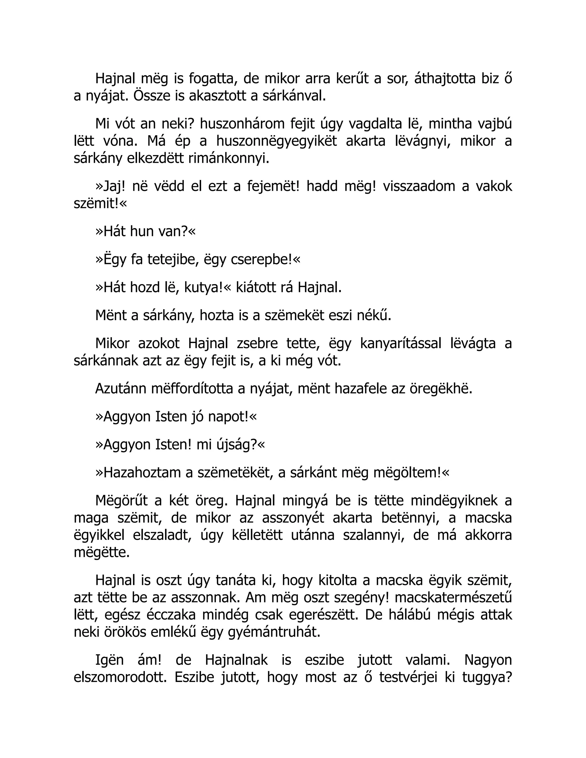 Hajnal mëg is fogatta, de mikor arra kerűt a sor, áthajtotta biz ő
a nyájat. Össze is akasztott a sárkánval.
Mi vót an neki? huszonhárom fejit úgy vagdalta lë, mintha vajbú
lëtt vóna. Má ép a huszonnëgyegyikët akarta lëvágnyi, mikor a
sárkány elkezdëtt rimánkonnyi.
»Jaj! në vëdd el ezt a fejemët! hadd mëg! visszaadom a vakok
szëmit!«
»Hát hun van?«
»Ëgy fa tetejibe, ëgy cserepbe!«
»Hát hozd lë, kutya!« kiátott rá Hajnal.
Mënt a sárkány, hozta is a szëmekët eszi nékű.
Mikor azokot Hajnal zsebre tette, ëgy kanyarítással lëvágta a
sárkánnak azt az ëgy fejit is, a ki még vót.
Azutánn mëffordította a nyájat, mënt hazafele az öregëkhë.
»Aggyon Isten jó napot!«
»Aggyon Isten! mi újság?«
»Hazahoztam a szëmetëkët, a sárkánt mëg mëgöltem!«
Mëgörűt a két öreg. Hajnal mingyá be is tëtte mindëgyiknek a
maga szëmit, de mikor az asszonyét akarta betënnyi, a macska
ëgyikkel elszaladt, úgy këlletëtt utánna szalannyi, de má akkorra
mëgëtte.
Hajnal is oszt úgy tanáta ki, hogy kitolta a macska ëgyik szëmit,
azt tëtte be az asszonnak. Am mëg oszt szegény! macskatermészetű
lëtt, egész écczaka mindég csak egerészëtt. De hálábú mégis attak
neki örökös emlékű ëgy gyémántruhát.
Igën ám! de Hajnalnak is eszibe jutott valami. Nagyon
elszomorodott. Eszibe jutott, hogy most az ő testvérjei ki tuggya?
 