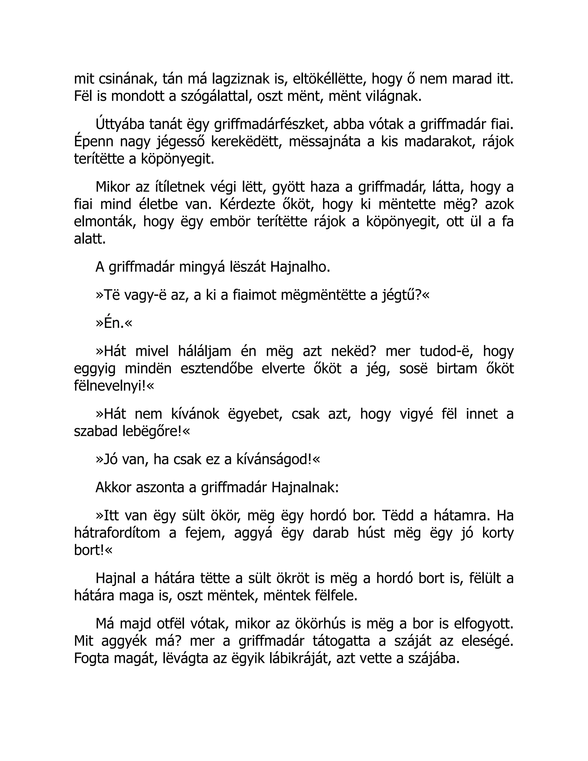 mit csinának, tán má lagziznak is, eltökéllëtte, hogy ő nem marad itt.
Fël is mondott a szógálattal, oszt mënt, mënt világnak.
Úttyába tanát ëgy griffmadárfészket, abba vótak a griffmadár fiai.
Épenn nagy jégesső kerekëdëtt, mëssajnáta a kis madarakot, rájok
terítëtte a köpönyegit.
Mikor az ítíletnek végi lëtt, gyött haza a griffmadár, látta, hogy a
fiai mind életbe van. Kérdezte őköt, hogy ki mëntette mëg? azok
elmonták, hogy ëgy embör terítëtte rájok a köpönyegit, ott ül a fa
alatt.
A griffmadár mingyá lëszát Hajnalho.
»Të vagy-ë az, a ki a fiaimot mëgmëntëtte a jégtű?«
»Én.«
»Hát mivel háláljam én mëg azt nekëd? mer tudod-ë, hogy
eggyig mindën esztendőbe elverte őköt a jég, sosë birtam őköt
fëlnevelnyi!«
»Hát nem kívánok ëgyebet, csak azt, hogy vigyé fël innet a
szabad lebëgőre!«
»Jó van, ha csak ez a kívánságod!«
Akkor aszonta a griffmadár Hajnalnak:
»Itt van ëgy sült ökör, mëg ëgy hordó bor. Tëdd a hátamra. Ha
hátrafordítom a fejem, aggyá ëgy darab húst mëg ëgy jó korty
bort!«
Hajnal a hátára tëtte a sült ökröt is mëg a hordó bort is, fëlült a
hátára maga is, oszt mëntek, mëntek fëlfele.
Má majd otfël vótak, mikor az ökörhús is mëg a bor is elfogyott.
Mit aggyék má? mer a griffmadár tátogatta a száját az eleségé.
Fogta magát, lëvágta az ëgyik lábikráját, azt vette a szájába.
 