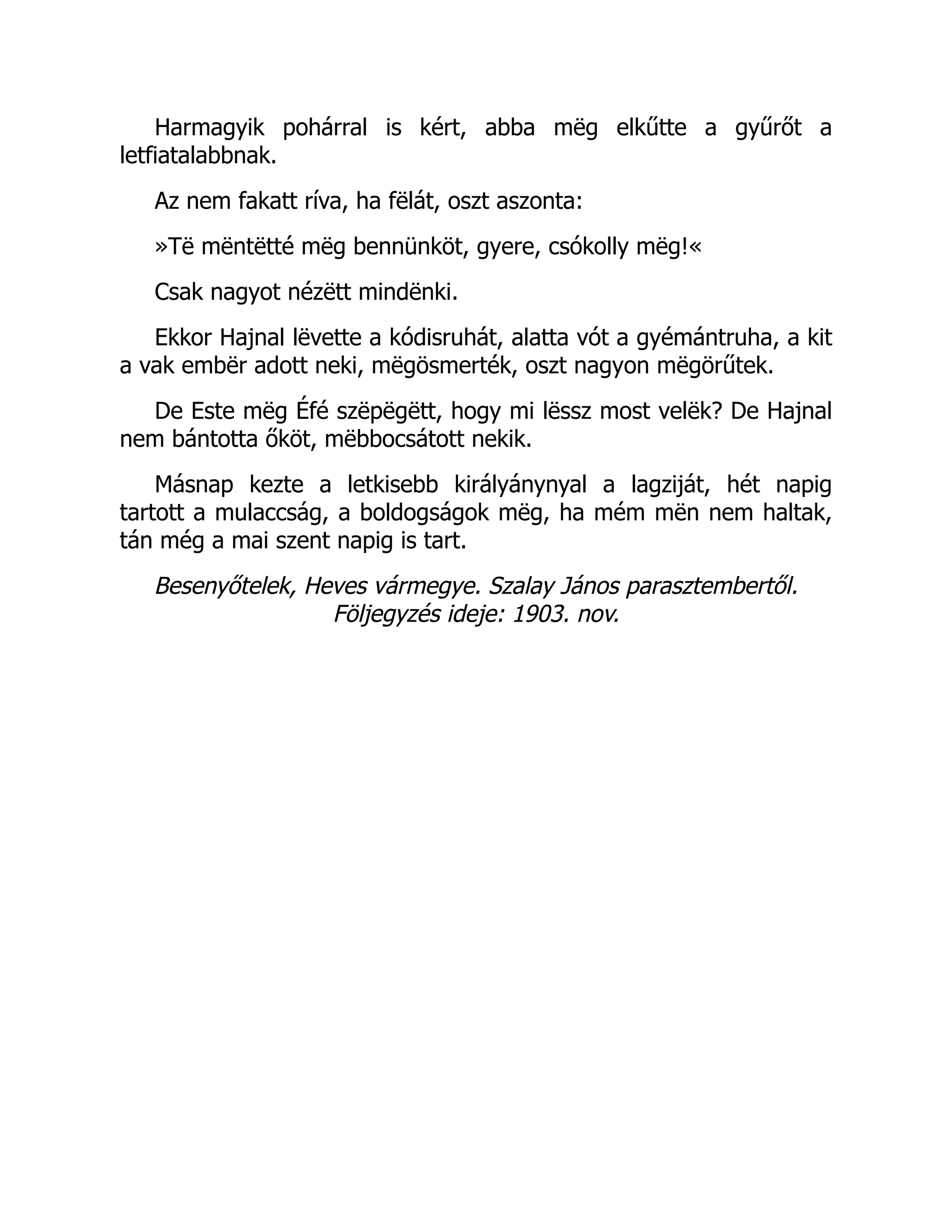 Harmagyik pohárral is kért, abba mëg elkűtte a gyűrőt a
letfiatalabbnak.
Az nem fakatt ríva, ha fëlát, oszt aszonta:
»Të mëntëtté mëg bennünköt, gyere, csókolly mëg!«
Csak nagyot nézëtt mindënki.
Ekkor Hajnal lëvette a kódisruhát, alatta vót a gyémántruha, a kit
a vak embër adott neki, mëgösmerték, oszt nagyon mëgörűtek.
De Este mëg Éfé szëpëgëtt, hogy mi lëssz most velëk? De Hajnal
nem bántotta őköt, mëbbocsátott nekik.
Másnap kezte a letkisebb királyánynyal a lagziját, hét napig
tartott a mulaccság, a boldogságok mëg, ha mém mën nem haltak,
tán még a mai szent napig is tart.
Besenyőtelek, Heves vármegye. Szalay János parasztembertől.
Följegyzés ideje: 1903. nov.
 