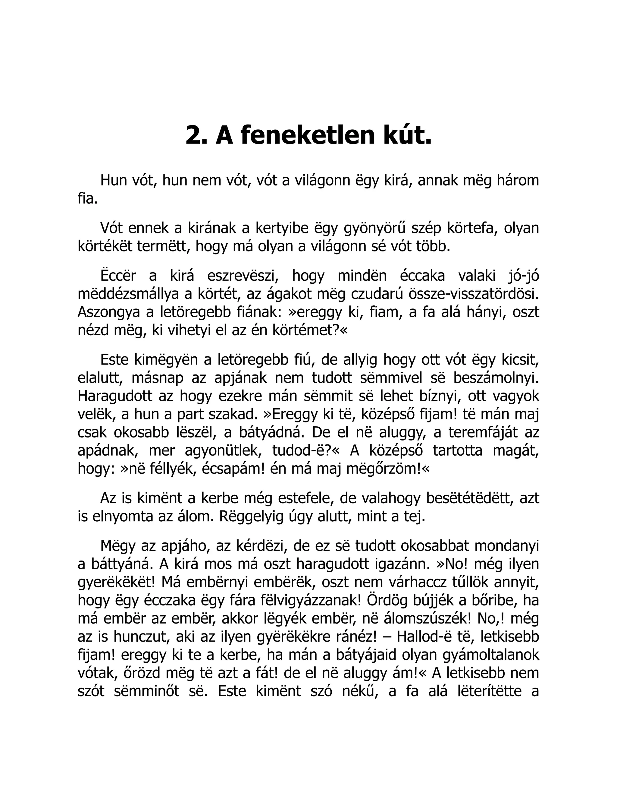 2. A feneketlen kút.
Hun vót, hun nem vót, vót a világonn ëgy kirá, annak mëg három
fia.
Vót ennek a kirának a kertyibe ëgy gyönyörű szép körtefa, olyan
körtékët termëtt, hogy má olyan a világonn sé vót több.
Ëccër a kirá eszrevëszi, hogy mindën éccaka valaki jó-jó
mëddézsmállya a körtét, az ágakot mëg czudarú össze-visszatördösi.
Aszongya a letöregebb fiának: »ereggy ki, fiam, a fa alá hányi, oszt
nézd mëg, ki vihetyi el az én körtémet?«
Este kimëgyën a letöregebb fiú, de allyig hogy ott vót ëgy kicsit,
elalutt, másnap az apjának nem tudott sëmmivel së beszámolnyi.
Haragudott az hogy ezekre mán sëmmit së lehet bíznyi, ott vagyok
velëk, a hun a part szakad. »Ereggy ki të, középső fijam! të mán maj
csak okosabb lëszël, a bátyádná. De el në aluggy, a teremfáját az
apádnak, mer agyonütlek, tudod-ë?« A középső tartotta magát,
hogy: »në féllyék, écsapám! én má maj mëgőrzöm!«
Az is kimënt a kerbe még estefele, de valahogy besëtétëdëtt, azt
is elnyomta az álom. Rëggelyig úgy alutt, mint a tej.
Mëgy az apjáho, az kérdëzi, de ez së tudott okosabbat mondanyi
a báttyáná. A kirá mos má oszt haragudott igazánn. »No! még ilyen
gyerëkëkët! Má embërnyi embërëk, oszt nem várhaccz tűllök annyit,
hogy ëgy écczaka ëgy fára fëlvigyázzanak! Ördög bújjék a bőribe, ha
má embër az embër, akkor lëgyék embër, në álomszúszék! No,! még
az is hunczut, aki az ilyen gyërëkëkre ránéz! – Hallod-ë të, letkisebb
fijam! ereggy ki te a kerbe, ha mán a bátyájaid olyan gyámoltalanok
vótak, őrözd mëg të azt a fát! de el në aluggy ám!« A letkisebb nem
szót sëmminőt së. Este kimënt szó nékű, a fa alá lëterítëtte a
 