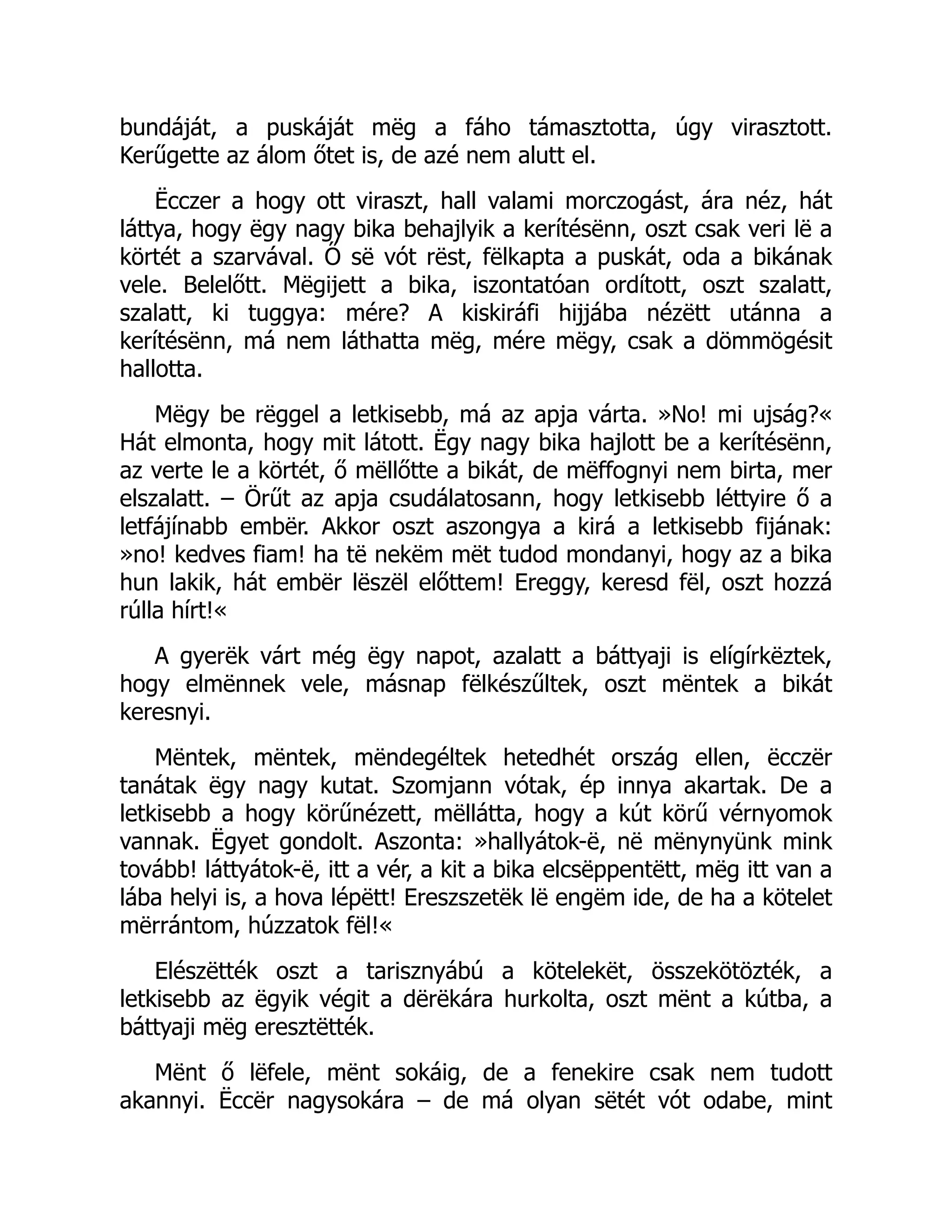 bundáját, a puskáját mëg a fáho támasztotta, úgy virasztott.
Kerűgette az álom őtet is, de azé nem alutt el.
Ëcczer a hogy ott viraszt, hall valami morczogást, ára néz, hát
láttya, hogy ëgy nagy bika behajlyik a kerítésënn, oszt csak veri lë a
körtét a szarvával. Ő së vót rëst, fëlkapta a puskát, oda a bikának
vele. Belelőtt. Mëgijett a bika, iszontatóan ordított, oszt szalatt,
szalatt, ki tuggya: mére? A kiskiráfi hijjába nézëtt utánna a
kerítésënn, má nem láthatta mëg, mére mëgy, csak a dömmögésit
hallotta.
Mëgy be rëggel a letkisebb, má az apja várta. »No! mi ujság?«
Hát elmonta, hogy mit látott. Ëgy nagy bika hajlott be a kerítésënn,
az verte le a körtét, ő mëllőtte a bikát, de mëffognyi nem birta, mer
elszalatt. – Örűt az apja csudálatosann, hogy letkisebb léttyire ő a
letfájínabb embër. Akkor oszt aszongya a kirá a letkisebb fijának:
»no! kedves fiam! ha të nekëm mët tudod mondanyi, hogy az a bika
hun lakik, hát embër lëszël előttem! Ereggy, keresd fël, oszt hozzá
rúlla hírt!«
A gyerëk várt még ëgy napot, azalatt a báttyaji is elígírkëztek,
hogy elmënnek vele, másnap fëlkészűltek, oszt mëntek a bikát
keresnyi.
Mëntek, mëntek, mëndegéltek hetedhét ország ellen, ëcczër
tanátak ëgy nagy kutat. Szomjann vótak, ép innya akartak. De a
letkisebb a hogy körűnézett, mëllátta, hogy a kút körű vérnyomok
vannak. Ëgyet gondolt. Aszonta: »hallyátok-ë, në mënynyünk mink
tovább! láttyátok-ë, itt a vér, a kit a bika elcsëppentëtt, mëg itt van a
lába helyi is, a hova lépëtt! Ereszszetëk lë engëm ide, de ha a kötelet
mërrántom, húzzatok fël!«
Elészëtték oszt a tarisznyábú a kötelekët, összekötözték, a
letkisebb az ëgyik végit a dërëkára hurkolta, oszt mënt a kútba, a
báttyaji mëg eresztëtték.
Mënt ő lëfele, mënt sokáig, de a fenekire csak nem tudott
akannyi. Ëccër nagysokára – de má olyan sëtét vót odabe, mint
 