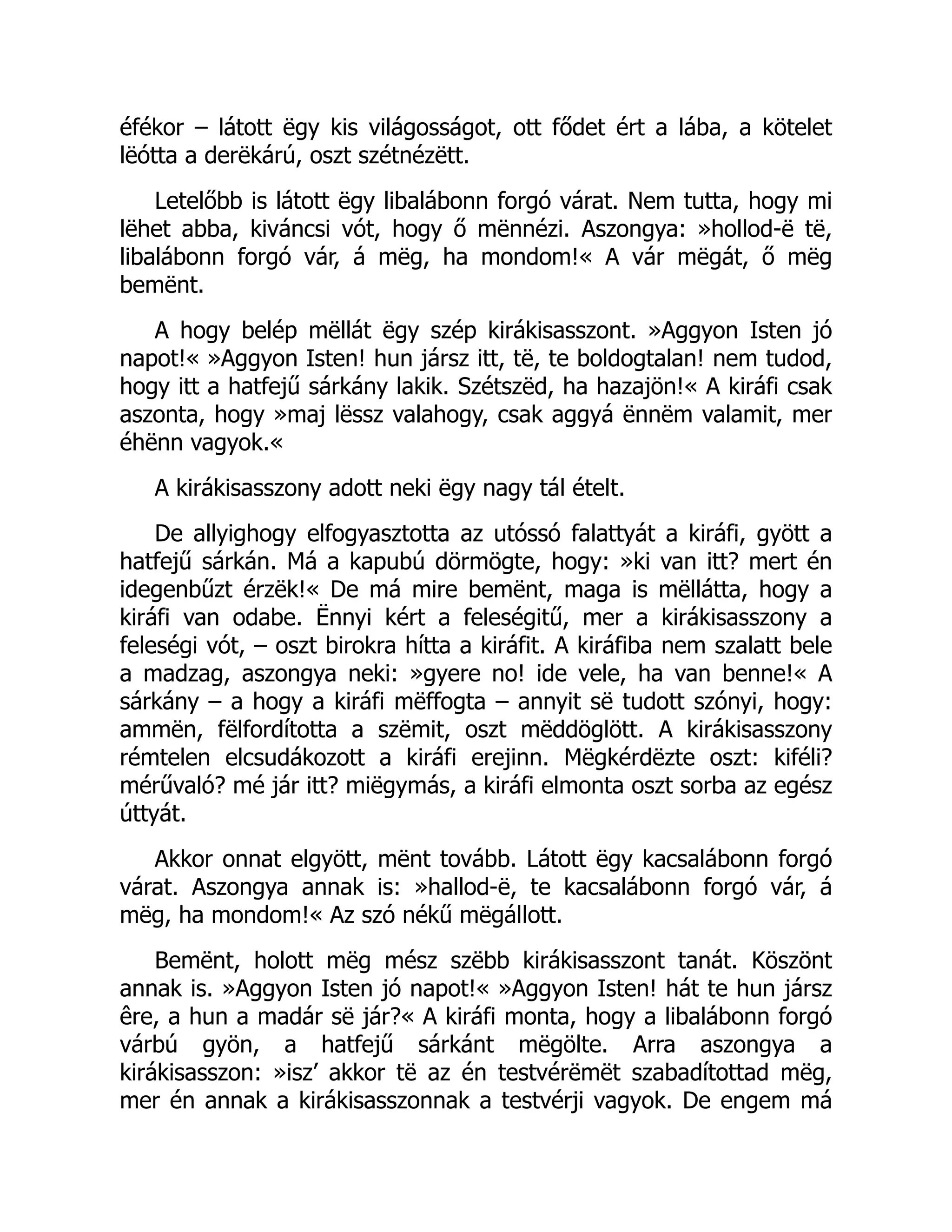 éfékor – látott ëgy kis világosságot, ott fődet ért a lába, a kötelet
lëótta a derëkárú, oszt szétnézëtt.
Letelőbb is látott ëgy libalábonn forgó várat. Nem tutta, hogy mi
lëhet abba, kiváncsi vót, hogy ő mënnézi. Aszongya: »hollod-ë të,
libalábonn forgó vár, á mëg, ha mondom!« A vár mëgát, ő mëg
bemënt.
A hogy belép mëllát ëgy szép kirákisasszont. »Aggyon Isten jó
napot!« »Aggyon Isten! hun jársz itt, të, te boldogtalan! nem tudod,
hogy itt a hatfejű sárkány lakik. Szétszëd, ha hazajön!« A kiráfi csak
aszonta, hogy »maj lëssz valahogy, csak aggyá ënnëm valamit, mer
éhënn vagyok.«
A kirákisasszony adott neki ëgy nagy tál ételt.
De allyighogy elfogyasztotta az utóssó falattyát a kiráfi, gyött a
hatfejű sárkán. Má a kapubú dörmögte, hogy: »ki van itt? mert én
idegenbűzt érzëk!« De má mire bemënt, maga is mëllátta, hogy a
kiráfi van odabe. Ënnyi kért a feleségitű, mer a kirákisasszony a
feleségi vót, – oszt birokra hítta a kiráfit. A kiráfiba nem szalatt bele
a madzag, aszongya neki: »gyere no! ide vele, ha van benne!« A
sárkány – a hogy a kiráfi mëffogta – annyit së tudott szónyi, hogy:
ammën, fëlfordította a szëmit, oszt mëddöglött. A kirákisasszony
rémtelen elcsudákozott a kiráfi erejinn. Mëgkérdëzte oszt: kiféli?
mérűvaló? mé jár itt? miëgymás, a kiráfi elmonta oszt sorba az egész
úttyát.
Akkor onnat elgyött, mënt tovább. Látott ëgy kacsalábonn forgó
várat. Aszongya annak is: »hallod-ë, te kacsalábonn forgó vár, á
mëg, ha mondom!« Az szó nékű mëgállott.
Bemënt, holott mëg mész szëbb kirákisasszont tanát. Köszönt
annak is. »Aggyon Isten jó napot!« »Aggyon Isten! hát te hun jársz
êre, a hun a madár së jár?« A kiráfi monta, hogy a libalábonn forgó
várbú gyön, a hatfejű sárkánt mëgölte. Arra aszongya a
kirákisasszon: »isz’ akkor të az én testvérëmët szabadítottad mëg,
mer én annak a kirákisasszonnak a testvérji vagyok. De engem má
 