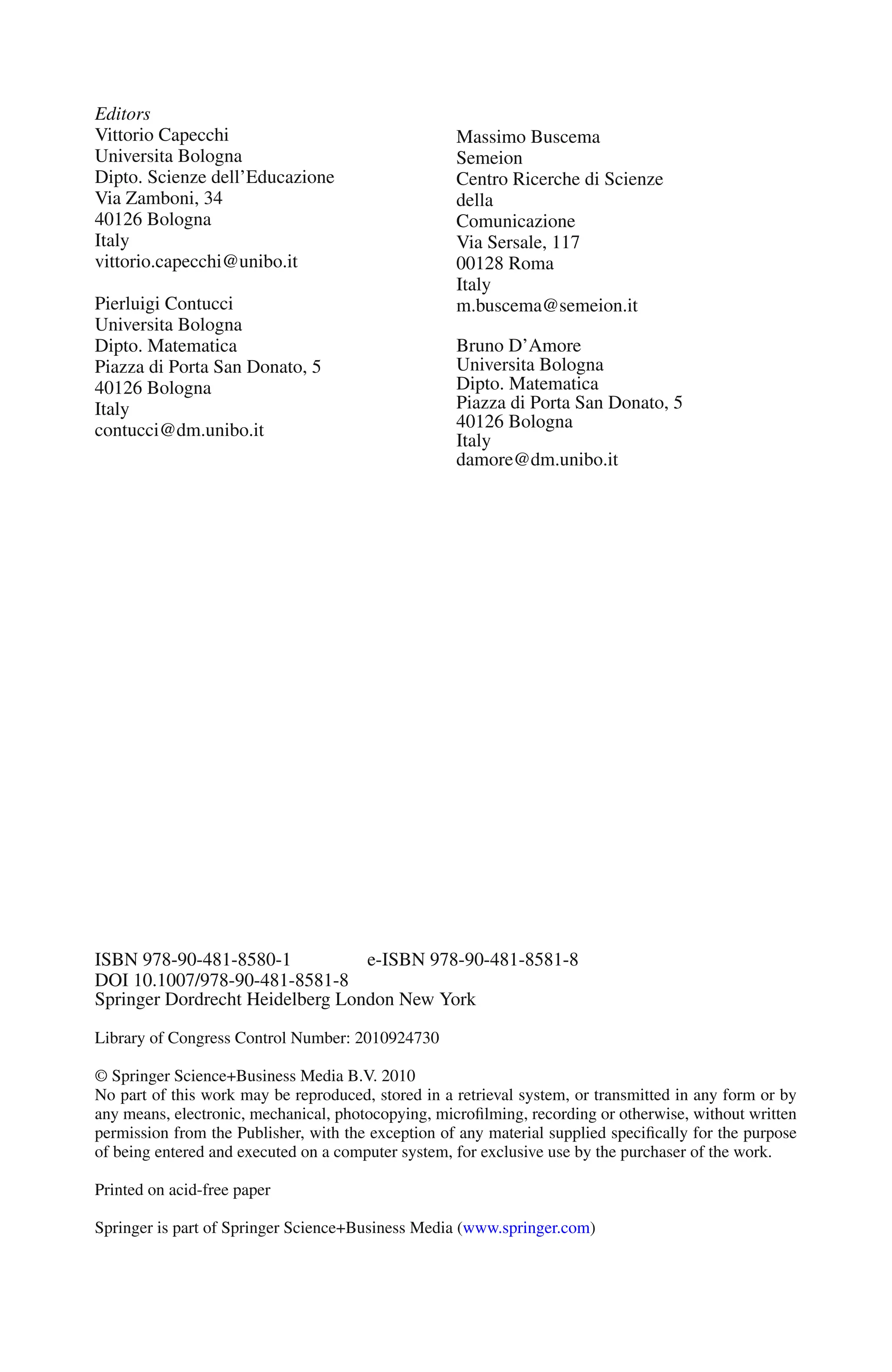 Editors
Vittorio Capecchi
Universita Bologna
Dipto. Scienze dell’Educazione
Via Zamboni, 34
40126 Bologna
Italy
vittorio.capecchi@unibo.it
Pierluigi Contucci
Universita Bologna
Dipto. Matematica
Piazza di Porta San Donato, 5
40126 Bologna
Italy
contucci@dm.unibo.it
Massimo Buscema
Semeion
Centro Ricerche di Scienze
della
Comunicazione
Via Sersale, 117
00128 Roma
Italy
m.buscema@semeion.it
Bruno D’Amore
Universita Bologna
Dipto. Matematica
Piazza di Porta San Donato, 5
40126 Bologna
Italy
damore@dm.unibo.it
ISBN 978-90-481-8580-1 e-ISBN 978-90-481-8581-8
DOI 10.1007/978-90-481-8581-8
Springer Dordrecht Heidelberg London New York
Library of Congress Control Number: 2010924730
© Springer Science+Business Media B.V. 2010
No part of this work may be reproduced, stored in a retrieval system, or transmitted in any form or by
any means, electronic, mechanical, photocopying, microfilming, recording or otherwise, without written
permission from the Publisher, with the exception of any material supplied specifically for the purpose
of being entered and executed on a computer system, for exclusive use by the purchaser of the work.
Printed on acid-free paper
Springer is part of Springer Science+Business Media (www.springer.com)
 