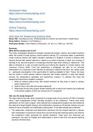 Homework Help
https://www.homeworkping.com/
Research Paper help
https://www.homeworkping.com/
Online Tutoring
https://www.homeworkping.com/
click here for freelancing tutoring sites
Study Title: Teaching by proxy: Understanding how mentors are positioned in relationships
Study Author: Edwards, A. & Protheroe, L.
Publication Details: Oxford Review of Education, vol. 30, no. 2, 2004, pp. 183-198.
Summary:
What did the research aim to do?
This study investigated interactions between experienced teacher mentors and student teachers
within the context of initial (primary school) teacher training (ITT) conducted within a partnership
model involving schools and higher education institutions in England. It aimed to analyse what
mentors discuss with student teachers in relation to an ideal of learning to teach as a process of
'learning to be, see and respond in increasingly informed ways while working in classrooms'. This
ideal is informed by a view of expert teaching as involving the capacity to connect learner and
curriculum (Tochon 2000). From this perspective a pedagogic act calls for 'an informed
interpretation of a classroom event' followed by selecting a response that will in turn 'assist pupils
to… participate meaningfully in the opportunities for learning available to them'. Hence, the issue
was the extent to which teacher mentors interacted with student teachers in ways that helped
promote the interpretative capacities and dispositions required. To address this issue the
researchers framed three research questions:
1. What do mentors believe they offer student teachers as they learn to teach in primary
school classrooms?
2. What do they in fact offer [the student teachers]?
3. What does the way they support student teachers tell us about how mentors are positioned
in the activity systems of their own schools and ITT programs?
How was the study designed?
The paper reports the case study component of a larger study of two cohorts (N=125) of students
doing 1-year postgraduate primary teaching programs at two institutions. Twelve case study
participants, six from each program, were selected (one subsequently dropped out) and studied as
they learned to teach English (literacy) and mathematics (numeracy); 24 teacher mentors (one per
student for each of English and mathematics) participated. Three data subsets were collected:
• The researchers conducted post-observation interviews with the student teachers to discuss
their interpretation of classroom events that occurred during their teaching session (as noted by
the researchers whilst observing the student teachers). There were four interviews per
participant: one each for English and mathematics in each of their first and second teaching
practices (45 interviews).
 