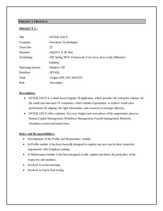 PROJECT PROFILE:
PROJECT 1 :
Title : GVIGILANCE
Company : Gowdanar Technologies
Team Size : 25
Duration : July2015 to till date
Technology : JSP, Spring MVC Framework, Core Java, Java script, Hibernate,
Anjularjs.
Operating System : Windows XP.
Database : MYSQL
Tools : Eclipse IDE, GIT, MAVEN.
Role : Developer.
Description:
 GVIGILANCE is a cloud based Angular JS application which provides the enterprise solution for
the small and mid-sized IT companies, which enables organization to achieve world class
performance by aligning the right information and resources to strategic objective.
 GVIGILANCE offers solutions for every budget and every phase of the organization process,
Human Capital Management, Workforce Management, Payroll management, Biometric
attendance system and much more.
Roles and Responsibilities:
 Development of the Profile and Maintenance module.
 In Profile module it has been basically designed to register any new user in their respective
organization after Employee joining.
 In Maintenance module it has been designed to add , update and delete the particulars of the
respective sub moduless.
 Involved in scrum meetings
 Involved in End to End testing
 