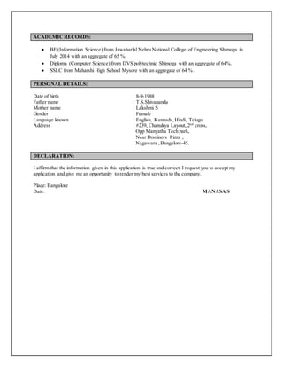 ACADEMIC RECORDS:
 BE (Information Science) from Jawaharlal Nehru National College of Engineering Shimoga in
July 2014 with an aggregate of 65 %.
 Diploma (Computer Science) from DVS polytechnic Shimoga with an aggregate of 64%.
 SSLC from Maharshi High School Mysore with an aggregate of 64 % .
PERSONAL DETAILS:
Date of birth : 8-9-1988
Father name : T.S.Shivananda
Mother name : Lakshmi S
Gender : Female
Language known : English, Kannada, Hindi, Telugu
Address : #239, Chanukya Layout, 2nd
cross,
Opp Manyatha Tech park,
Near Domino’s Pizza ,
Nagawara ,Bangalore-45.
DECLARATION:
I affirm that the information given in this application is true and correct. I request you to accept my
application and give me an opportunity to render my best services to the company.
Place: Bangalore
Date: MANASA S
 