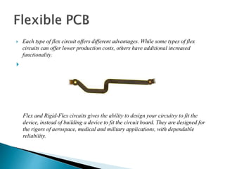  Each type of flex circuit offers different advantages. While some types of flex
circuits can offer lower production costs, others have additional increased
functionality.

Flex and Rigid-Flex circuits gives the ability to design your circuitry to fit the
device, instead of building a device to fit the circuit board. They are designed for
the rigors of aerospace, medical and military applications, with dependable
reliability.
 