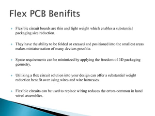  Flexible circuit boards are thin and light weight which enables a substantial
packaging size reduction.
 They have the ability to be folded or creased and positioned into the smallest areas
makes miniaturization of many devices possible.
 Space requirements can be minimized by applying the freedom of 3D packaging
geometry.
 Utilizing a flex circuit solution into your design can offer a substantial weight
reduction benefit over using wires and wire harnesses.
 Flexible circuits can be used to replace wiring reduces the errors common in hand
wired assemblies.
 