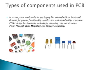  In recent years, semiconductor packaging has evolved with an increased
demand for greater functionality, smaller size, and added utility. A modern
PCBA design has two main methods for mounting components onto a
PCB: Through-Hole Mounting and Surface Mounting.
 