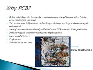  Before printed circuits became the common component used in electronics, Point to
point construction was used.
 This means some bulky and unreliable designs that required large sockets and regular
replacement.
 Most of these issues were directly addressed when PCB went into direct production.
 Pcbs are rugged, inexpensive and can be highly reliable.
 Mass manufacturing .
 Professional.
 Reduced space and time.
Bulky construction
 