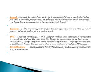  Artwork —Artwork for printed circuit design is photoplotted film (or merely the Gerber
files used to drive the photoplotter), NC Drill file and documentation which are all used
by a board house to manufacture a bare printed circuit board.

Assembly —1. The process of positioning and soldering components to a PCB 2. Act or
process of fitting together parts to make a whole. .

AWG —American Wire Gauge. A PCB Designer needs to know diameters of wire gauges
to properly size E-Pads. The American Wire Gauge, formerly known as the Brown and
Sharpe (B + S) Gauge, originated in the wire drawing industry. The gauge is calculated
so that the next largest diameter always has a cross-sectional area that is 26% greater.
 Assembly house —A manufacturing facility for attaching and soldering components
to a printed circuit.

 