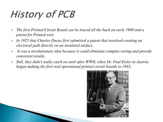  The first Printed Circuit Board can be traced all the back on early 1900 and a
patent for Printed wire.
 In 1925 that Charles Ducas first submitted a patent that involved creating an
electrical path directly on an insulated surface.
 It was a revolutionary idea because it could eliminate complex wiring and provide
consistent results.
 Still, they didn’t really catch on until after WWII, when Dr. Paul Eisler in Austria
began making the first real operational printed circuit boards in 1943.
 