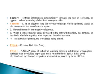  Capture —Extract information automatically through the use of software, as
opposed to hand-entering of data into a computer file.
 Cathode —1. In an electron tube the electrode through which a primary source of
electrons enters the interelectrode space.
 2. General name for any negative electrode.
 3. When a semiconductor diode is biased in the forward direction, that terminal of
the diode which is negative with respect to the other terminal.
 4. In electrolytic plating, the workpiece being plated.
 CBGA —Ceramic Ball Grid Array.
CEM-1 —A NEMA grade of industrial laminate having a substrate of woven glass
surfaces over a cellulose paper core and a resin binder of epoxy. It has good
electrical and mechanical properties, somewhat surpassed by those of FR-4.
 