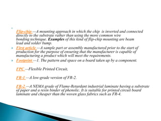 
Flip-chip —A mounting approach in which the chip is inverted and connected
directly to the substrate rather than using the more common wire
bonding technique. Examples of this kind of flip-chip mounting are beam
lead and solder bump.
 First article —A sample part or assembly manufactured prior to the start of
production for the purpose of ensuring that the manufacturer is capable of
manufacturing a product which will meet the requirements.
 Footprint —1. The pattern and space on a board taken up by a component.
FPC —Flexible Printed Circuit,
FR-1 —A low-grade version of FR-2.
FR-2 —A NEMA grade of Flame-Retardant industrial laminate having a substrate
of paper and a resin binder of phenolic. It is suitable for printed circuit board
laminate and cheaper than the woven glass fabrics such as FR-4.
 