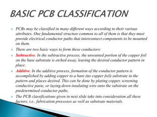  PCBs may be classified in many different ways according to their various
attributes. One fundamental structure common to all of them is that they must
provide electrical conductor paths that interconnect components to be mounted
on them.
 There are two basic ways to form these conductors:
 Subtractive. In the subtractive process, the unwanted portion of the copper foil
on the base substrate is etched away, leaving the desired conductor pattern in
place.
 Additive. In the additive process, formation of the conductor pattern is
accomplished by adding copper to a bare (no copper foil) substrate in the
pattern and places desired. This can be done by plating copper, screening
conductive paste, or laying down insulating wire onto the substrate on the
predetermined conductor paths.
 The PCB classifications given in next slide take into consideration all these
factors, i.e., fabrication processes as well as substrate materials.
 