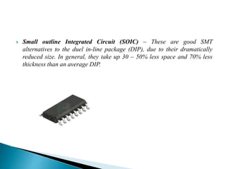  Small outline Integrated Circuit (SOIC) – These are good SMT
alternatives to the duel in-line package (DIP), due to their dramatically
reduced size. In general, they take up 30 – 50% less space and 70% less
thickness than an average DIP.
 