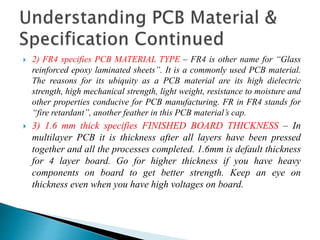  2) FR4 specifies PCB MATERIAL TYPE – FR4 is other name for “Glass
reinforced epoxy laminated sheets”. It is a commonly used PCB material.
The reasons for its ubiquity as a PCB material are its high dielectric
strength, high mechanical strength, light weight, resistance to moisture and
other properties conducive for PCB manufacturing. FR in FR4 stands for
“fire retardant”, another feather in this PCB material’s cap.
 3) 1.6 mm thick specifies FINISHED BOARD THICKNESS – In
multilayer PCB it is thickness after all layers have been pressed
together and all the processes completed. 1.6mm is default thickness
for 4 layer board. Go for higher thickness if you have heavy
components on board to get better strength. Keep an eye on
thickness even when you have high voltages on board.
 