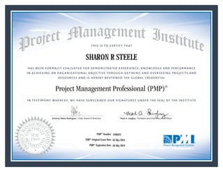 HAS BEEN FORMALLY EVALUATED FOR DEMONSTRATED EXPERIENCE, KNOWLEDGE AND PERFORMANCE
IN ACHIEVING AN ORGANIZATIONAL OBJECTIVE THROUGH DEFINING AND OVERSEEING PROJECTS AND
RESOURCES AND IS HEREBY BESTOWED THE GLOBAL CREDENTIAL
THIS IS TO CERTIFY THAT
IN TESTIMONY WHEREOF, WE HAVE SUBSCRIBED OUR SIGNATURES UNDER THE SEAL OF THE INSTITUTE
Project Management Professional (PMP)®
Antonio Nieto-Rodriguez • Chair, Board of Directors Mark A. Langley • President and Chief Executive OfﬁcerAntonio Nieto-Rodriguez • Chair, Board of Directors Mark A. Langley • President and Chief Executive Ofﬁcer
05 May 2016
04 May 2019
SHARON R STEELE
1928423PMP® Number:
PMP® Original Grant Date:
PMP® Expiration Date:
 