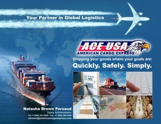 Shipping your goods where your goals are:
Quickly. Safely. Simply.
Your Partner in Global Logistics
Natasha Brown Persaud
Sales Administrator
Tel +1 (908) 351-3400 • Fax +1 (908) 289-2490
nbrown@americancargoexpress.com
 