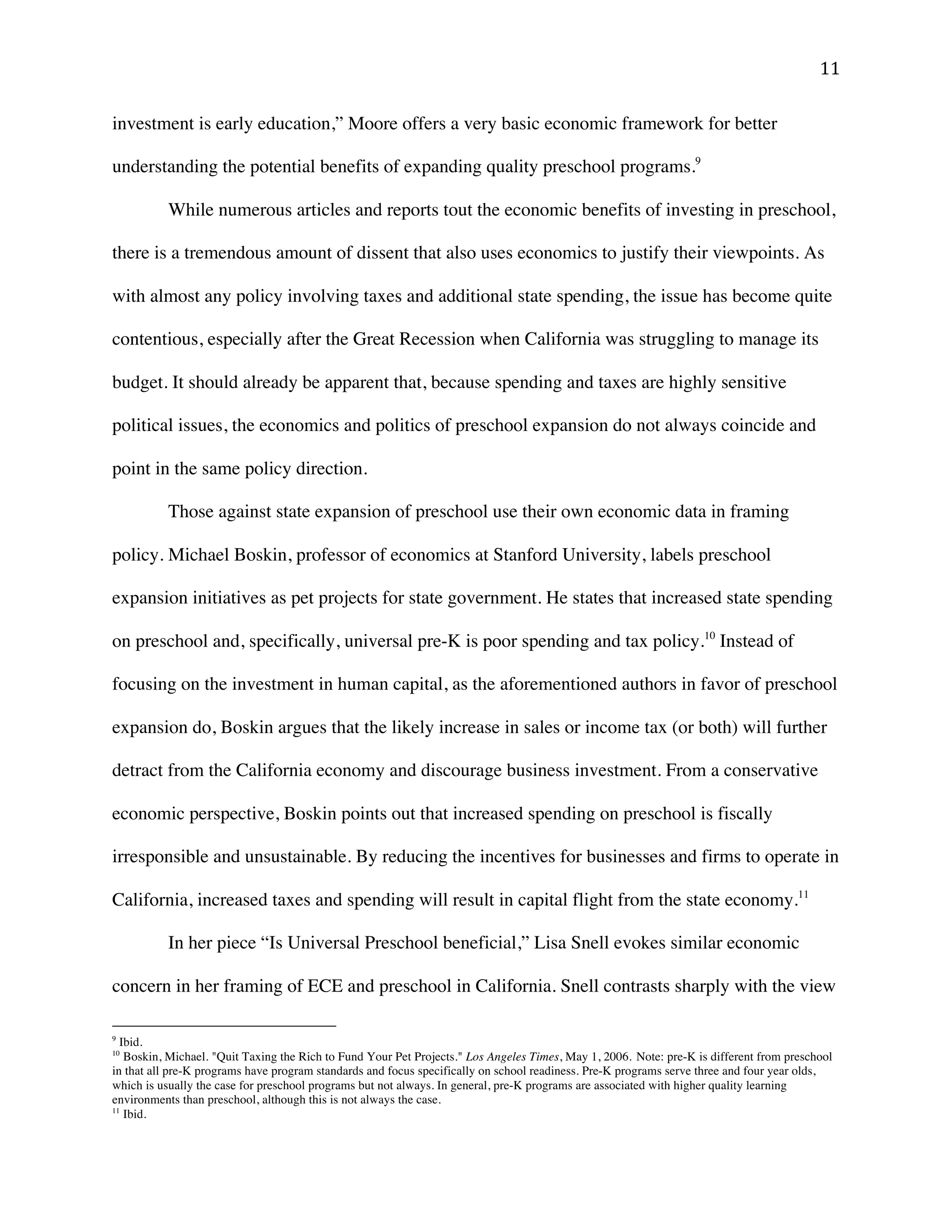 ! ""!
investment is early education,” Moore offers a very basic economic framework for better
understanding the potential benefits of expanding quality preschool programs.9
While numerous articles and reports tout the economic benefits of investing in preschool,
there is a tremendous amount of dissent that also uses economics to justify their viewpoints. As
with almost any policy involving taxes and additional state spending, the issue has become quite
contentious, especially after the Great Recession when California was struggling to manage its
budget. It should already be apparent that, because spending and taxes are highly sensitive
political issues, the economics and politics of preschool expansion do not always coincide and
point in the same policy direction.
Those against state expansion of preschool use their own economic data in framing
policy. Michael Boskin, professor of economics at Stanford University, labels preschool
expansion initiatives as pet projects for state government. He states that increased state spending
on preschool and, specifically, universal pre-K is poor spending and tax policy.10
Instead of
focusing on the investment in human capital, as the aforementioned authors in favor of preschool
expansion do, Boskin argues that the likely increase in sales or income tax (or both) will further
detract from the California economy and discourage business investment. From a conservative
economic perspective, Boskin points out that increased spending on preschool is fiscally
irresponsible and unsustainable. By reducing the incentives for businesses and firms to operate in
California, increased taxes and spending will result in capital flight from the state economy.11
In her piece “Is Universal Preschool beneficial,” Lisa Snell evokes similar economic
concern in her framing of ECE and preschool in California. Snell contrasts sharply with the view
!!!!!!!!!!!!!!!!!!!!!!!!!!!!!!!!!!!!!!!!!!!!!!!!!!!!!!!!
9
Ibid.
10
Boskin, Michael. "Quit Taxing the Rich to Fund Your Pet Projects." Los Angeles Times, May 1, 2006. Note: pre-K is different from preschool
in that all pre-K programs have program standards and focus specifically on school readiness. Pre-K programs serve three and four year olds,
which is usually the case for preschool programs but not always. In general, pre-K programs are associated with higher quality learning
environments than preschool, although this is not always the case.
11
Ibid.
 
