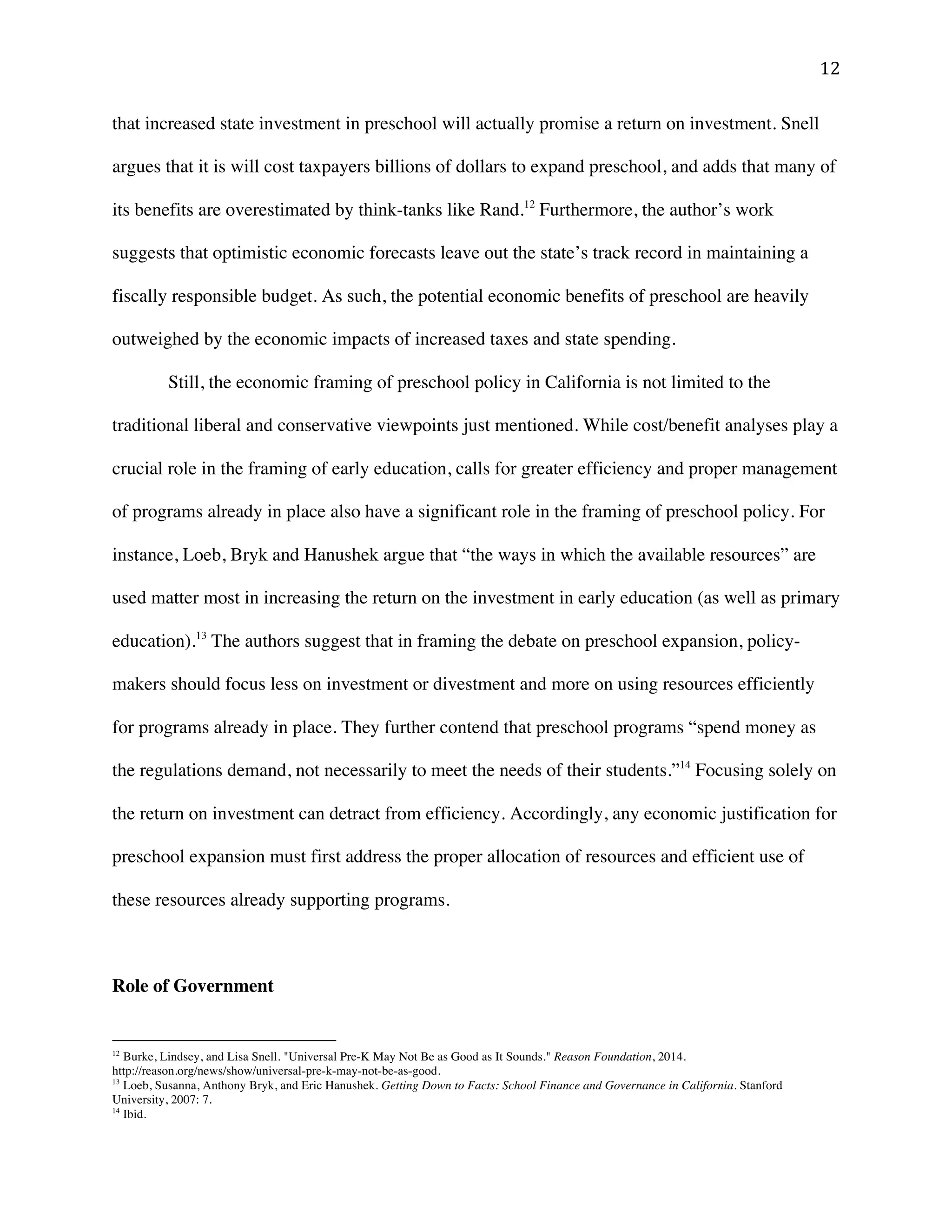 ! "#!
that increased state investment in preschool will actually promise a return on investment. Snell
argues that it is will cost taxpayers billions of dollars to expand preschool, and adds that many of
its benefits are overestimated by think-tanks like Rand.12
Furthermore, the author’s work
suggests that optimistic economic forecasts leave out the state’s track record in maintaining a
fiscally responsible budget. As such, the potential economic benefits of preschool are heavily
outweighed by the economic impacts of increased taxes and state spending.
Still, the economic framing of preschool policy in California is not limited to the
traditional liberal and conservative viewpoints just mentioned. While cost/benefit analyses play a
crucial role in the framing of early education, calls for greater efficiency and proper management
of programs already in place also have a significant role in the framing of preschool policy. For
instance, Loeb, Bryk and Hanushek argue that “the ways in which the available resources” are
used matter most in increasing the return on the investment in early education (as well as primary
education).13
The authors suggest that in framing the debate on preschool expansion, policy-
makers should focus less on investment or divestment and more on using resources efficiently
for programs already in place. They further contend that preschool programs “spend money as
the regulations demand, not necessarily to meet the needs of their students.”14
Focusing solely on
the return on investment can detract from efficiency. Accordingly, any economic justification for
preschool expansion must first address the proper allocation of resources and efficient use of
these resources already supporting programs.
Role of Government
!!!!!!!!!!!!!!!!!!!!!!!!!!!!!!!!!!!!!!!!!!!!!!!!!!!!!!!!
12
Burke, Lindsey, and Lisa Snell. "Universal Pre-K May Not Be as Good as It Sounds." Reason Foundation, 2014.
http://reason.org/news/show/universal-pre-k-may-not-be-as-good.
13
Loeb, Susanna, Anthony Bryk, and Eric Hanushek. Getting Down to Facts: School Finance and Governance in California. Stanford
University, 2007: 7.
14
Ibid.
 