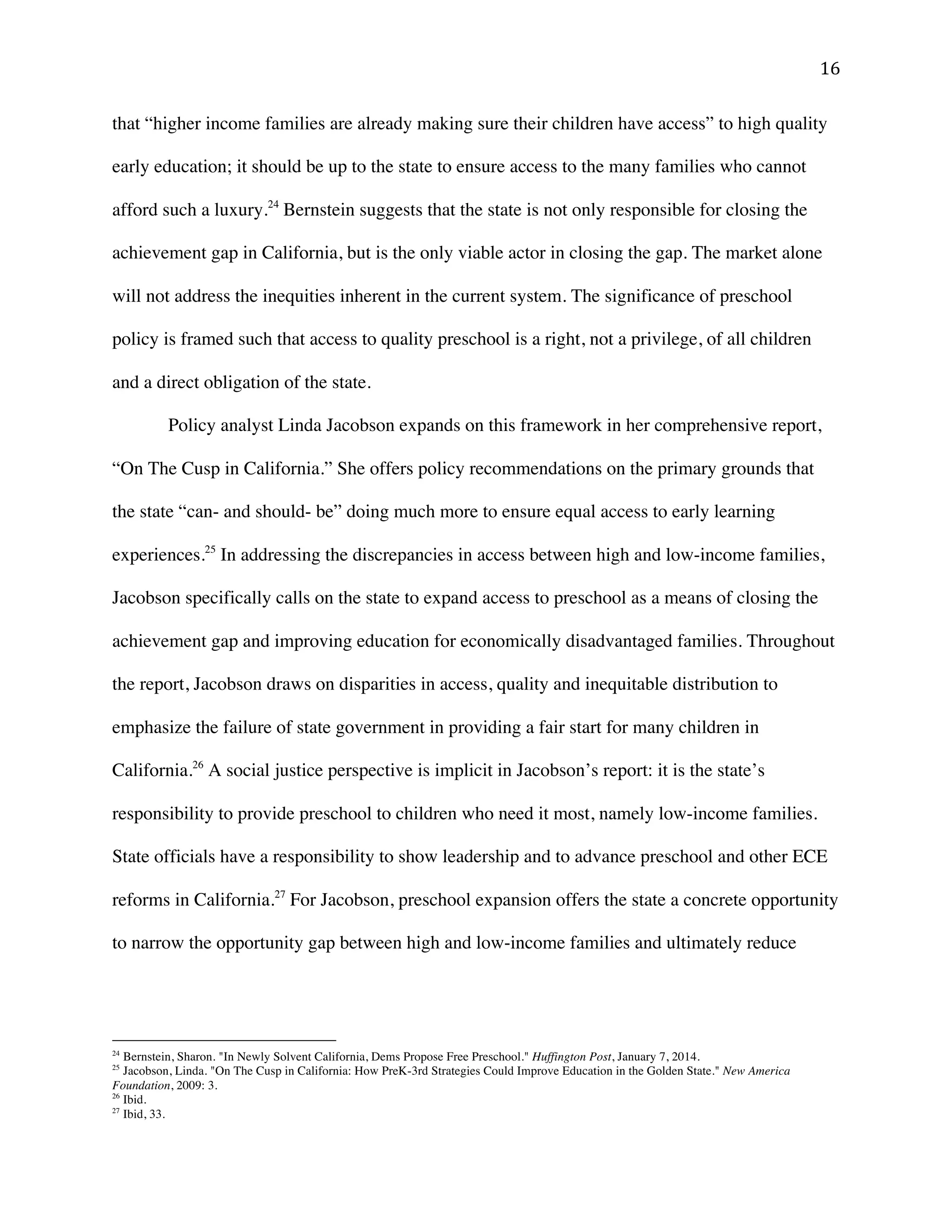 ! "'!
that “higher income families are already making sure their children have access” to high quality
early education; it should be up to the state to ensure access to the many families who cannot
afford such a luxury.24
Bernstein suggests that the state is not only responsible for closing the
achievement gap in California, but is the only viable actor in closing the gap. The market alone
will not address the inequities inherent in the current system. The significance of preschool
policy is framed such that access to quality preschool is a right, not a privilege, of all children
and a direct obligation of the state.
Policy analyst Linda Jacobson expands on this framework in her comprehensive report,
“On The Cusp in California.” She offers policy recommendations on the primary grounds that
the state “can- and should- be” doing much more to ensure equal access to early learning
experiences.25
In addressing the discrepancies in access between high and low-income families,
Jacobson specifically calls on the state to expand access to preschool as a means of closing the
achievement gap and improving education for economically disadvantaged families. Throughout
the report, Jacobson draws on disparities in access, quality and inequitable distribution to
emphasize the failure of state government in providing a fair start for many children in
California.26
A social justice perspective is implicit in Jacobson’s report: it is the state’s
responsibility to provide preschool to children who need it most, namely low-income families.
State officials have a responsibility to show leadership and to advance preschool and other ECE
reforms in California.27
For Jacobson, preschool expansion offers the state a concrete opportunity
to narrow the opportunity gap between high and low-income families and ultimately reduce
!!!!!!!!!!!!!!!!!!!!!!!!!!!!!!!!!!!!!!!!!!!!!!!!!!!!!!!!
24
Bernstein, Sharon. "In Newly Solvent California, Dems Propose Free Preschool." Huffington Post, January 7, 2014.
25
Jacobson, Linda. "On The Cusp in California: How PreK-3rd Strategies Could Improve Education in the Golden State." New America
Foundation, 2009: 3.
26
Ibid.
27
Ibid, 33.
 