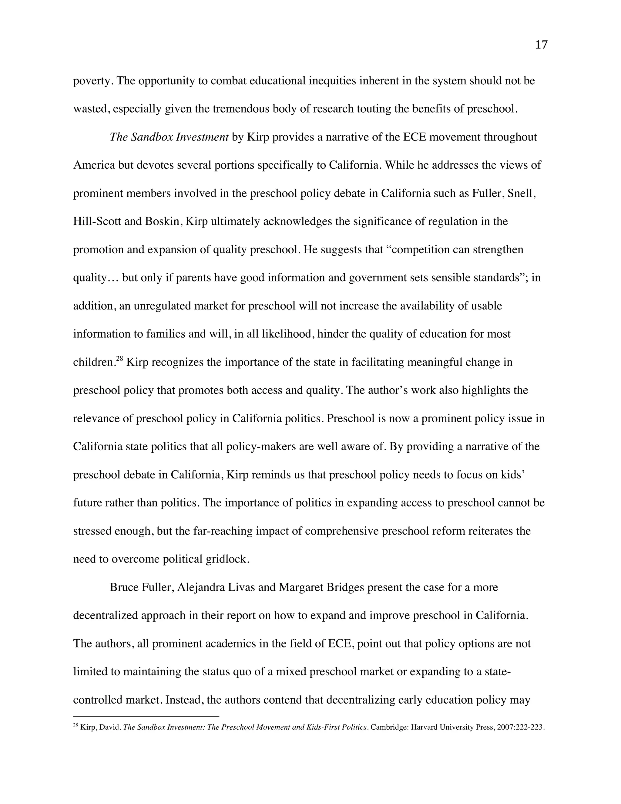 ! "(!
poverty. The opportunity to combat educational inequities inherent in the system should not be
wasted, especially given the tremendous body of research touting the benefits of preschool.
The Sandbox Investment by Kirp provides a narrative of the ECE movement throughout
America but devotes several portions specifically to California. While he addresses the views of
prominent members involved in the preschool policy debate in California such as Fuller, Snell,
Hill-Scott and Boskin, Kirp ultimately acknowledges the significance of regulation in the
promotion and expansion of quality preschool. He suggests that “competition can strengthen
quality… but only if parents have good information and government sets sensible standards”; in
addition, an unregulated market for preschool will not increase the availability of usable
information to families and will, in all likelihood, hinder the quality of education for most
children.28
Kirp recognizes the importance of the state in facilitating meaningful change in
preschool policy that promotes both access and quality. The author’s work also highlights the
relevance of preschool policy in California politics. Preschool is now a prominent policy issue in
California state politics that all policy-makers are well aware of. By providing a narrative of the
preschool debate in California, Kirp reminds us that preschool policy needs to focus on kids’
future rather than politics. The importance of politics in expanding access to preschool cannot be
stressed enough, but the far-reaching impact of comprehensive preschool reform reiterates the
need to overcome political gridlock.
Bruce Fuller, Alejandra Livas and Margaret Bridges present the case for a more
decentralized approach in their report on how to expand and improve preschool in California.
The authors, all prominent academics in the field of ECE, point out that policy options are not
limited to maintaining the status quo of a mixed preschool market or expanding to a state-
controlled market. Instead, the authors contend that decentralizing early education policy may
!!!!!!!!!!!!!!!!!!!!!!!!!!!!!!!!!!!!!!!!!!!!!!!!!!!!!!!!
28
Kirp, David. The Sandbox Investment: The Preschool Movement and Kids-First Politics. Cambridge: Harvard University Press, 2007:222-223.
 