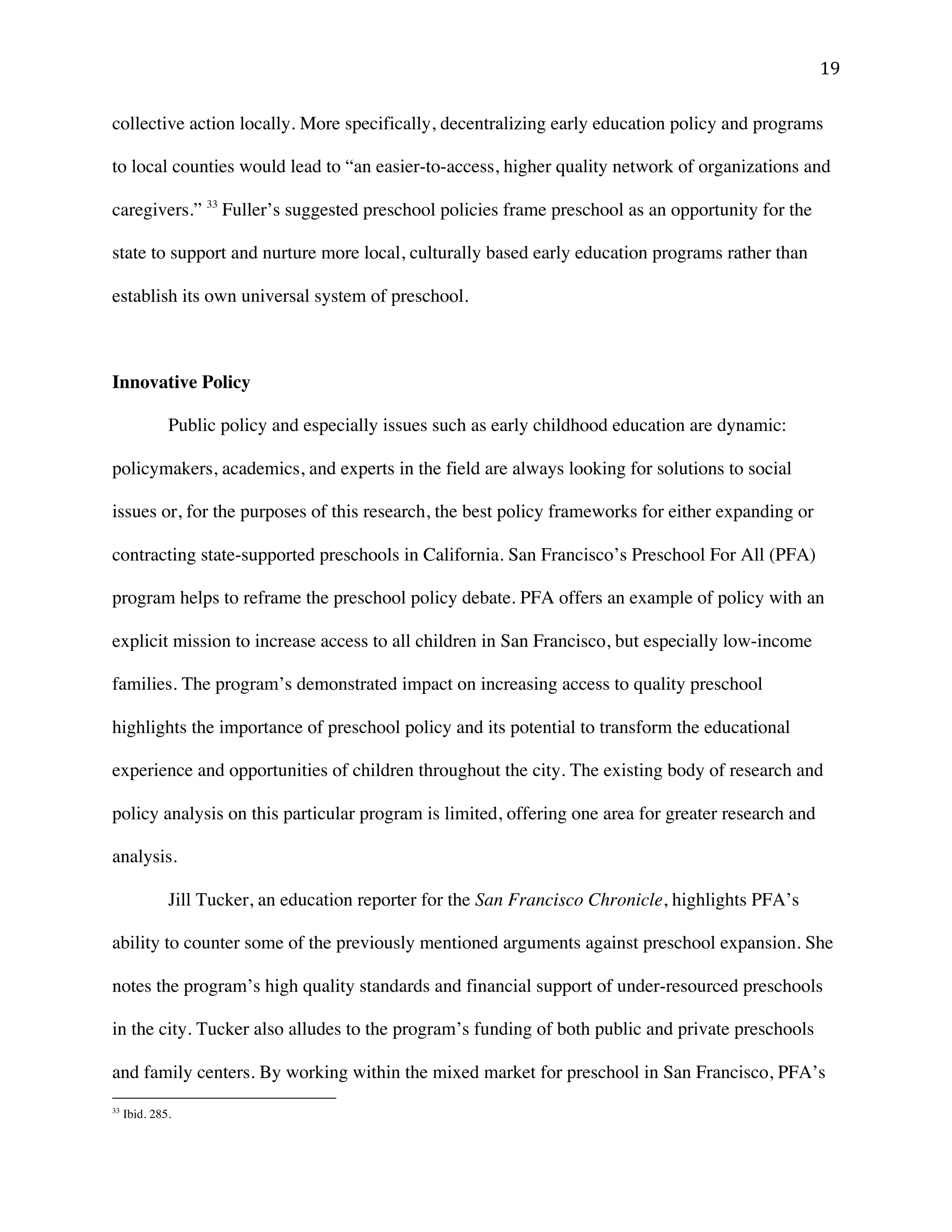 ! "*!
collective action locally. More specifically, decentralizing early education policy and programs
to local counties would lead to “an easier-to-access, higher quality network of organizations and
caregivers.” 33
Fuller’s suggested preschool policies frame preschool as an opportunity for the
state to support and nurture more local, culturally based early education programs rather than
establish its own universal system of preschool.
Innovative Policy
Public policy and especially issues such as early childhood education are dynamic:
policymakers, academics, and experts in the field are always looking for solutions to social
issues or, for the purposes of this research, the best policy frameworks for either expanding or
contracting state-supported preschools in California. San Francisco’s Preschool For All (PFA)
program helps to reframe the preschool policy debate. PFA offers an example of policy with an
explicit mission to increase access to all children in San Francisco, but especially low-income
families. The program’s demonstrated impact on increasing access to quality preschool
highlights the importance of preschool policy and its potential to transform the educational
experience and opportunities of children throughout the city. The existing body of research and
policy analysis on this particular program is limited, offering one area for greater research and
analysis.
Jill Tucker, an education reporter for the San Francisco Chronicle, highlights PFA’s
ability to counter some of the previously mentioned arguments against preschool expansion. She
notes the program’s high quality standards and financial support of under-resourced preschools
in the city. Tucker also alludes to the program’s funding of both public and private preschools
and family centers. By working within the mixed market for preschool in San Francisco, PFA’s
!!!!!!!!!!!!!!!!!!!!!!!!!!!!!!!!!!!!!!!!!!!!!!!!!!!!!!!!
33
Ibid. 285.
 