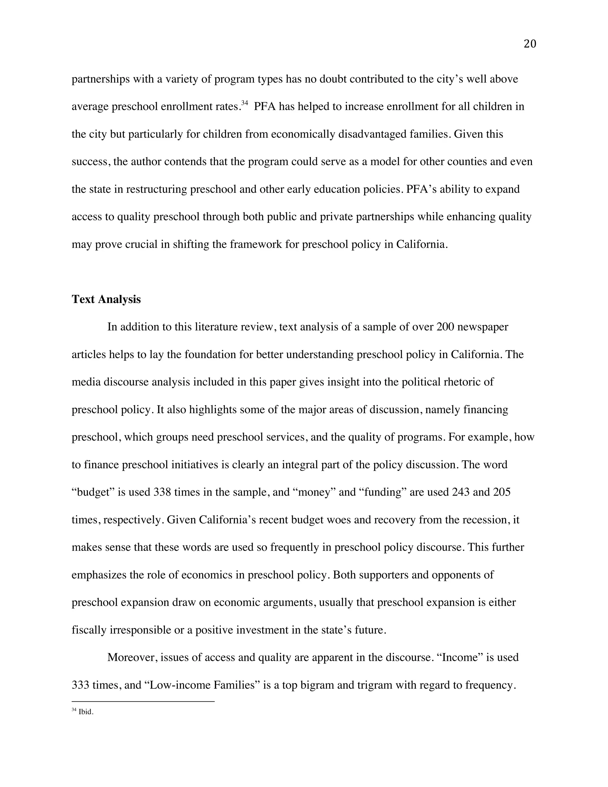 ! #+!
partnerships with a variety of program types has no doubt contributed to the city’s well above
average preschool enrollment rates.34
PFA has helped to increase enrollment for all children in
the city but particularly for children from economically disadvantaged families. Given this
success, the author contends that the program could serve as a model for other counties and even
the state in restructuring preschool and other early education policies. PFA’s ability to expand
access to quality preschool through both public and private partnerships while enhancing quality
may prove crucial in shifting the framework for preschool policy in California.
Text Analysis
In addition to this literature review, text analysis of a sample of over 200 newspaper
articles helps to lay the foundation for better understanding preschool policy in California. The
media discourse analysis included in this paper gives insight into the political rhetoric of
preschool policy. It also highlights some of the major areas of discussion, namely financing
preschool, which groups need preschool services, and the quality of programs. For example, how
to finance preschool initiatives is clearly an integral part of the policy discussion. The word
“budget” is used 338 times in the sample, and “money” and “funding” are used 243 and 205
times, respectively. Given California’s recent budget woes and recovery from the recession, it
makes sense that these words are used so frequently in preschool policy discourse. This further
emphasizes the role of economics in preschool policy. Both supporters and opponents of
preschool expansion draw on economic arguments, usually that preschool expansion is either
fiscally irresponsible or a positive investment in the state’s future.
Moreover, issues of access and quality are apparent in the discourse. “Income” is used
333 times, and “Low-income Families” is a top bigram and trigram with regard to frequency.
!!!!!!!!!!!!!!!!!!!!!!!!!!!!!!!!!!!!!!!!!!!!!!!!!!!!!!!!
34
Ibid.!
 