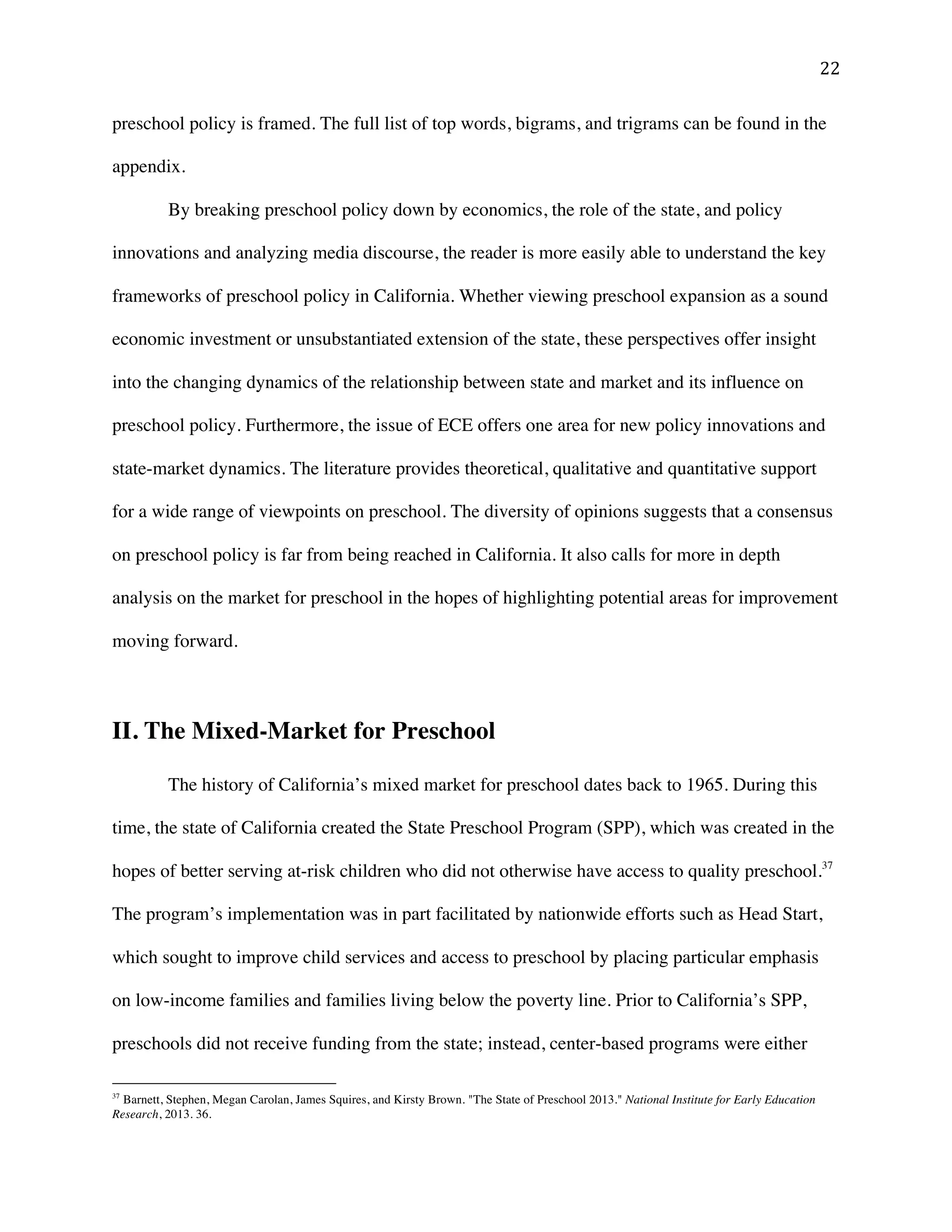 ! ##!
preschool policy is framed. The full list of top words, bigrams, and trigrams can be found in the
appendix.
By breaking preschool policy down by economics, the role of the state, and policy
innovations and analyzing media discourse, the reader is more easily able to understand the key
frameworks of preschool policy in California. Whether viewing preschool expansion as a sound
economic investment or unsubstantiated extension of the state, these perspectives offer insight
into the changing dynamics of the relationship between state and market and its influence on
preschool policy. Furthermore, the issue of ECE offers one area for new policy innovations and
state-market dynamics. The literature provides theoretical, qualitative and quantitative support
for a wide range of viewpoints on preschool. The diversity of opinions suggests that a consensus
on preschool policy is far from being reached in California. It also calls for more in depth
analysis on the market for preschool in the hopes of highlighting potential areas for improvement
moving forward.
II. The Mixed-Market for Preschool
The history of California’s mixed market for preschool dates back to 1965. During this
time, the state of California created the State Preschool Program (SPP), which was created in the
hopes of better serving at-risk children who did not otherwise have access to quality preschool.37
The program’s implementation was in part facilitated by nationwide efforts such as Head Start,
which sought to improve child services and access to preschool by placing particular emphasis
on low-income families and families living below the poverty line. Prior to California’s SPP,
preschools did not receive funding from the state; instead, center-based programs were either
!!!!!!!!!!!!!!!!!!!!!!!!!!!!!!!!!!!!!!!!!!!!!!!!!!!!!!!!
37
Barnett, Stephen, Megan Carolan, James Squires, and Kirsty Brown. "The State of Preschool 2013." National Institute for Early Education
Research, 2013. 36.
 