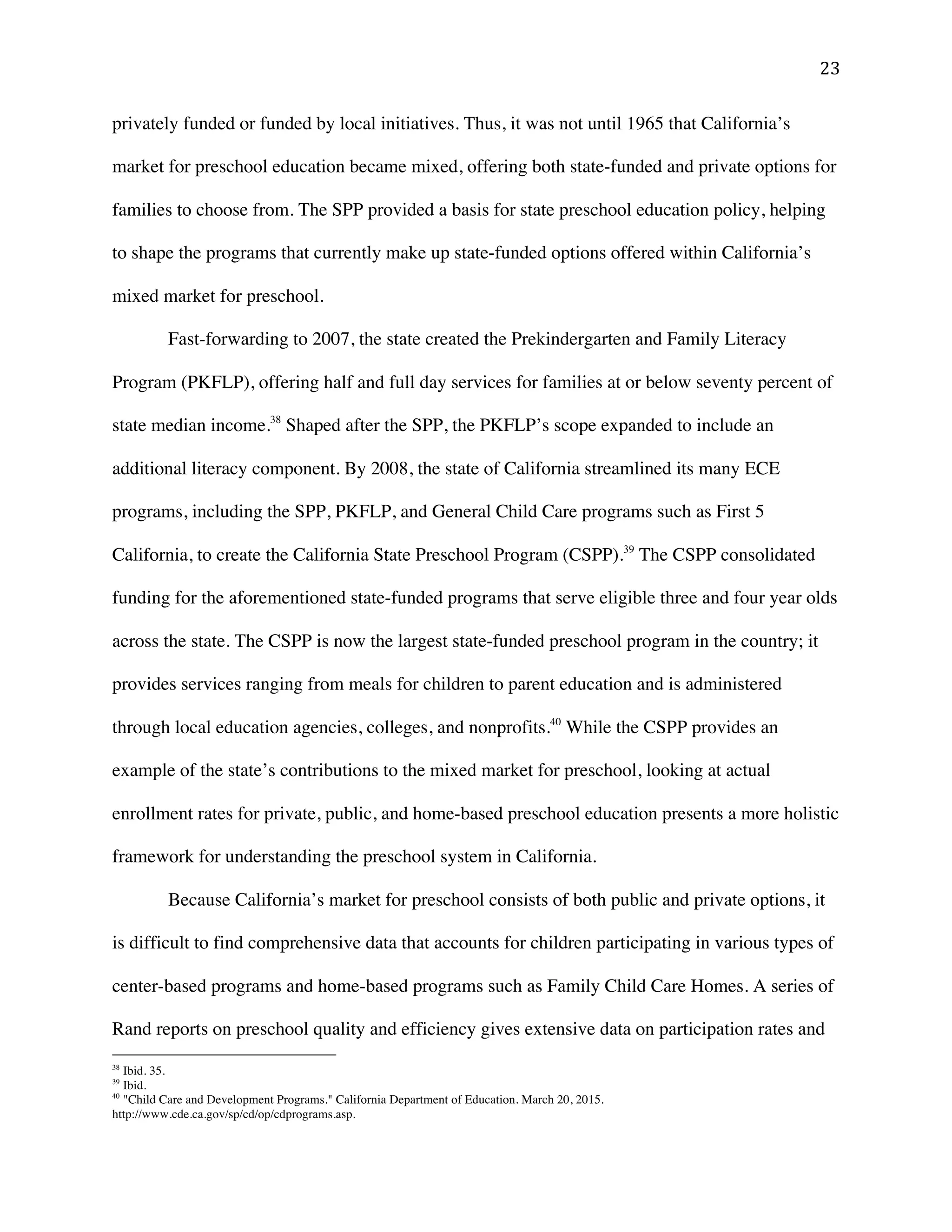 ! #$!
privately funded or funded by local initiatives. Thus, it was not until 1965 that California’s
market for preschool education became mixed, offering both state-funded and private options for
families to choose from. The SPP provided a basis for state preschool education policy, helping
to shape the programs that currently make up state-funded options offered within California’s
mixed market for preschool.
Fast-forwarding to 2007, the state created the Prekindergarten and Family Literacy
Program (PKFLP), offering half and full day services for families at or below seventy percent of
state median income.38
Shaped after the SPP, the PKFLP’s scope expanded to include an
additional literacy component. By 2008, the state of California streamlined its many ECE
programs, including the SPP, PKFLP, and General Child Care programs such as First 5
California, to create the California State Preschool Program (CSPP).39
The CSPP consolidated
funding for the aforementioned state-funded programs that serve eligible three and four year olds
across the state. The CSPP is now the largest state-funded preschool program in the country; it
provides services ranging from meals for children to parent education and is administered
through local education agencies, colleges, and nonprofits.40
While the CSPP provides an
example of the state’s contributions to the mixed market for preschool, looking at actual
enrollment rates for private, public, and home-based preschool education presents a more holistic
framework for understanding the preschool system in California.
Because California’s market for preschool consists of both public and private options, it
is difficult to find comprehensive data that accounts for children participating in various types of
center-based programs and home-based programs such as Family Child Care Homes. A series of
Rand reports on preschool quality and efficiency gives extensive data on participation rates and
!!!!!!!!!!!!!!!!!!!!!!!!!!!!!!!!!!!!!!!!!!!!!!!!!!!!!!!!
38
Ibid. 35.!
39
Ibid.
40
"Child Care and Development Programs." California Department of Education. March 20, 2015.
http://www.cde.ca.gov/sp/cd/op/cdprograms.asp.
 
