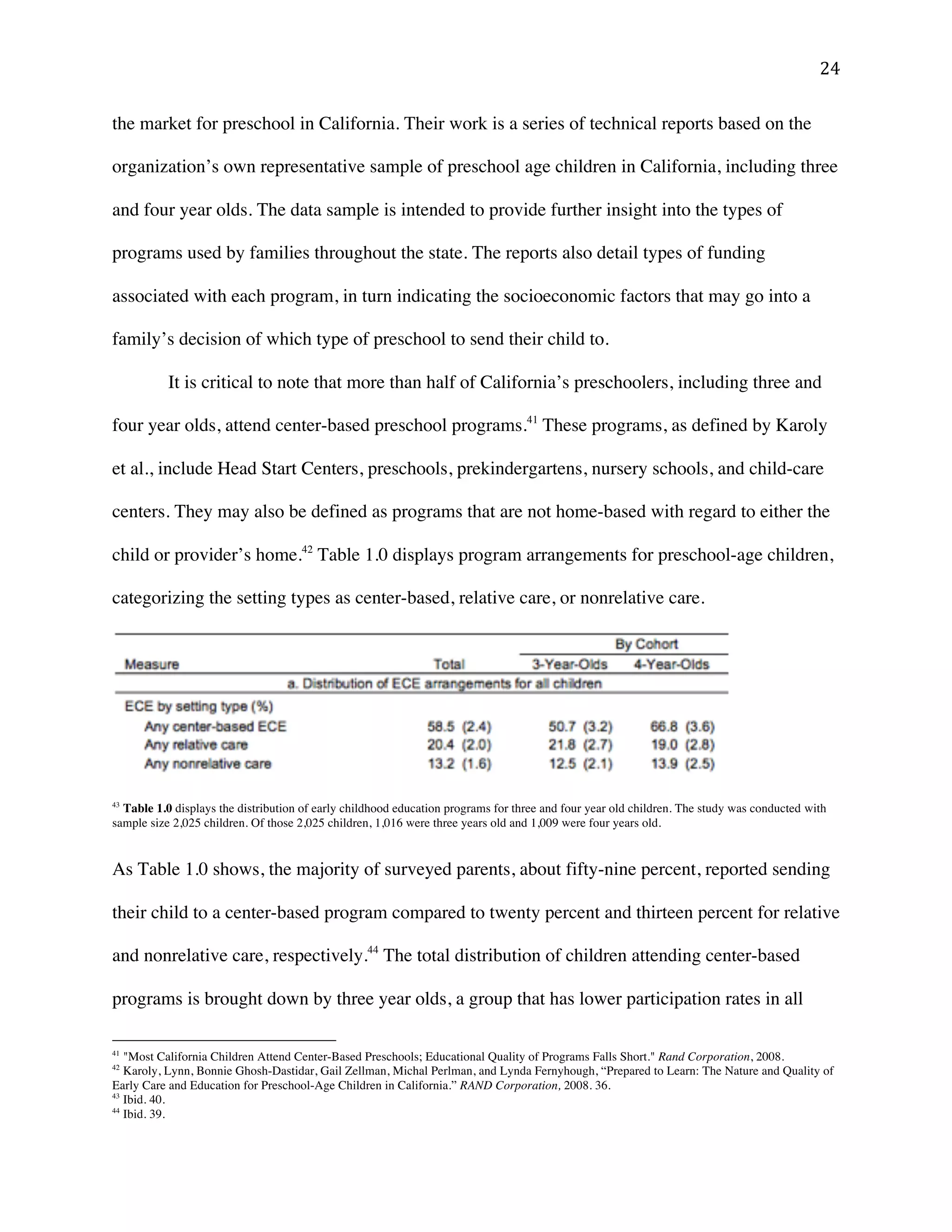 ! #%!
the market for preschool in California. Their work is a series of technical reports based on the
organization’s own representative sample of preschool age children in California, including three
and four year olds. The data sample is intended to provide further insight into the types of
programs used by families throughout the state. The reports also detail types of funding
associated with each program, in turn indicating the socioeconomic factors that may go into a
family’s decision of which type of preschool to send their child to.
It is critical to note that more than half of California’s preschoolers, including three and
four year olds, attend center-based preschool programs.41
These programs, as defined by Karoly
et al., include Head Start Centers, preschools, prekindergartens, nursery schools, and child-care
centers. They may also be defined as programs that are not home-based with regard to either the
child or provider’s home.42
Table 1.0 displays program arrangements for preschool-age children,
categorizing the setting types as center-based, relative care, or nonrelative care.
43
Table 1.0 displays the distribution of early childhood education programs for three and four year old children. The study was conducted with
sample size 2,025 children. Of those 2,025 children, 1,016 were three years old and 1,009 were four years old.
As Table 1.0 shows, the majority of surveyed parents, about fifty-nine percent, reported sending
their child to a center-based program compared to twenty percent and thirteen percent for relative
and nonrelative care, respectively.44
The total distribution of children attending center-based
programs is brought down by three year olds, a group that has lower participation rates in all
!!!!!!!!!!!!!!!!!!!!!!!!!!!!!!!!!!!!!!!!!!!!!!!!!!!!!!!!
41
"Most California Children Attend Center-Based Preschools; Educational Quality of Programs Falls Short." Rand Corporation, 2008.
42
Karoly, Lynn, Bonnie Ghosh-Dastidar, Gail Zellman, Michal Perlman, and Lynda Fernyhough, “Prepared to Learn: The Nature and Quality of
Early Care and Education for Preschool-Age Children in California.” RAND Corporation, 2008. 36.
43
Ibid. 40.
44
Ibid. 39.!
 