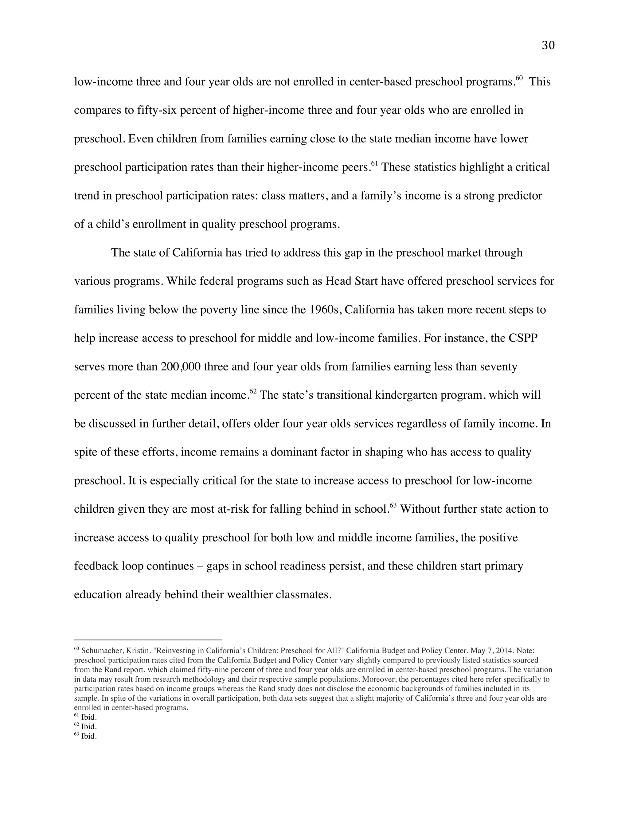! $+!
low-income three and four year olds are not enrolled in center-based preschool programs.60
This
compares to fifty-six percent of higher-income three and four year olds who are enrolled in
preschool. Even children from families earning close to the state median income have lower
preschool participation rates than their higher-income peers.61
These statistics highlight a critical
trend in preschool participation rates: class matters, and a family’s income is a strong predictor
of a child’s enrollment in quality preschool programs.
The state of California has tried to address this gap in the preschool market through
various programs. While federal programs such as Head Start have offered preschool services for
families living below the poverty line since the 1960s, California has taken more recent steps to
help increase access to preschool for middle and low-income families. For instance, the CSPP
serves more than 200,000 three and four year olds from families earning less than seventy
percent of the state median income.62
The state’s transitional kindergarten program, which will
be discussed in further detail, offers older four year olds services regardless of family income. In
spite of these efforts, income remains a dominant factor in shaping who has access to quality
preschool. It is especially critical for the state to increase access to preschool for low-income
children given they are most at-risk for falling behind in school.63
Without further state action to
increase access to quality preschool for both low and middle income families, the positive
feedback loop continues – gaps in school readiness persist, and these children start primary
education already behind their wealthier classmates.
!!!!!!!!!!!!!!!!!!!!!!!!!!!!!!!!!!!!!!!!!!!!!!!!!!!!!!!!
60
Schumacher, Kristin. "Reinvesting in California’s Children: Preschool for All?" California Budget and Policy Center. May 7, 2014. Note:
preschool participation rates cited from the California Budget and Policy Center vary slightly compared to previously listed statistics sourced
from the Rand report, which claimed fifty-nine percent of three and four year olds are enrolled in center-based preschool programs. The variation
in data may result from research methodology and their respective sample populations. Moreover, the percentages cited here refer specifically to
participation rates based on income groups whereas the Rand study does not disclose the economic backgrounds of families included in its
sample. In spite of the variations in overall participation, both data sets suggest that a slight majority of California’s three and four year olds are
enrolled in center-based programs.
61
Ibid.
62
Ibid.
63
Ibid.
 