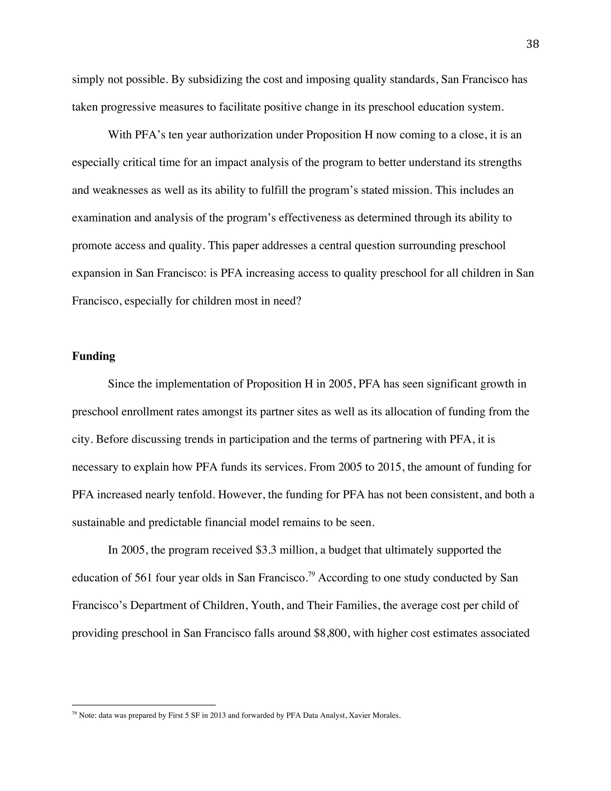 ! $)!
simply not possible. By subsidizing the cost and imposing quality standards, San Francisco has
taken progressive measures to facilitate positive change in its preschool education system.
With PFA’s ten year authorization under Proposition H now coming to a close, it is an
especially critical time for an impact analysis of the program to better understand its strengths
and weaknesses as well as its ability to fulfill the program’s stated mission. This includes an
examination and analysis of the program’s effectiveness as determined through its ability to
promote access and quality. This paper addresses a central question surrounding preschool
expansion in San Francisco: is PFA increasing access to quality preschool for all children in San
Francisco, especially for children most in need?
Funding
Since the implementation of Proposition H in 2005, PFA has seen significant growth in
preschool enrollment rates amongst its partner sites as well as its allocation of funding from the
city. Before discussing trends in participation and the terms of partnering with PFA, it is
necessary to explain how PFA funds its services. From 2005 to 2015, the amount of funding for
PFA increased nearly tenfold. However, the funding for PFA has not been consistent, and both a
sustainable and predictable financial model remains to be seen.
In 2005, the program received $3.3 million, a budget that ultimately supported the
education of 561 four year olds in San Francisco.79
According to one study conducted by San
Francisco’s Department of Children, Youth, and Their Families, the average cost per child of
providing preschool in San Francisco falls around $8,800, with higher cost estimates associated
!!!!!!!!!!!!!!!!!!!!!!!!!!!!!!!!!!!!!!!!!!!!!!!!!!!!!!!!
79
Note: data was prepared by First 5 SF in 2013 and forwarded by PFA Data Analyst, Xavier Morales.
 