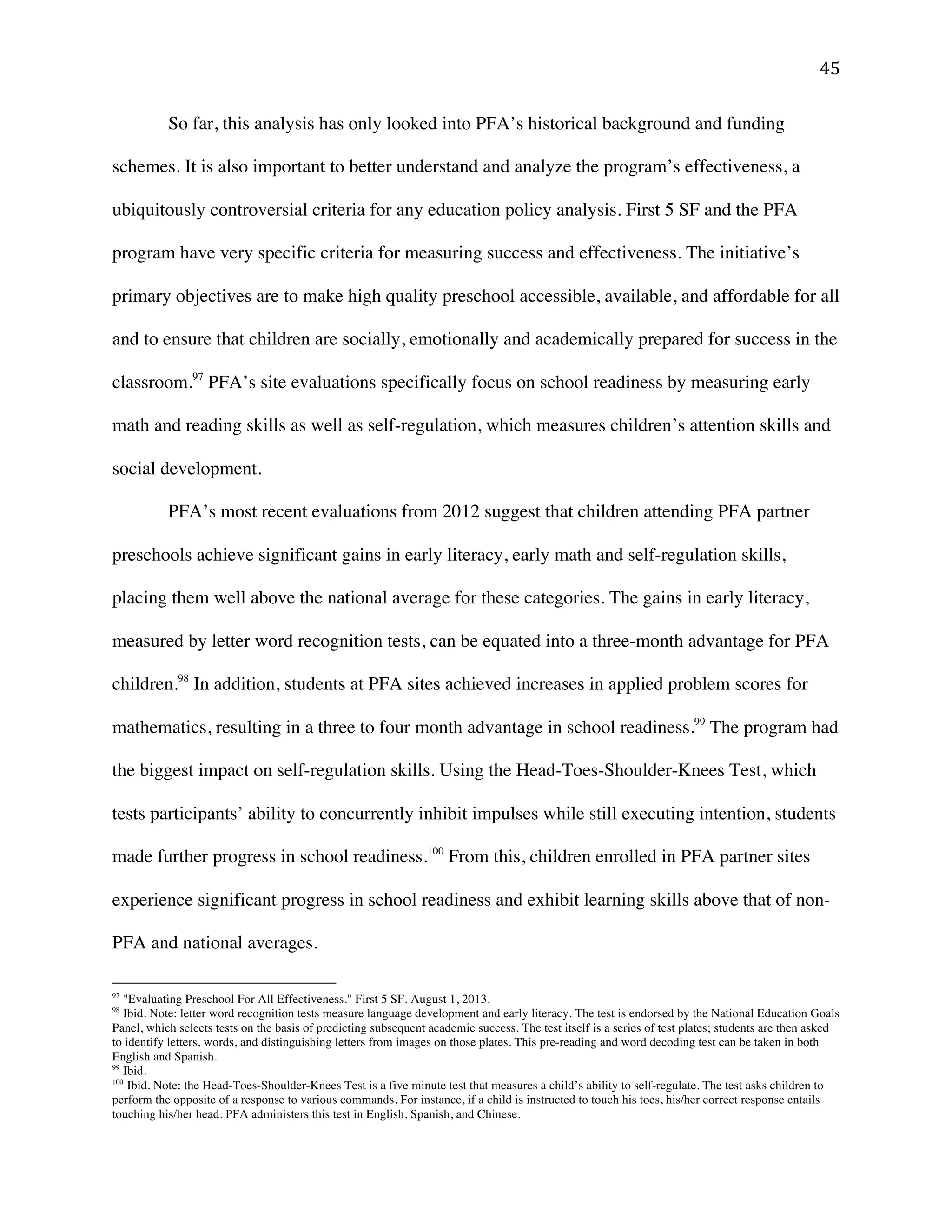 ! %&!
So far, this analysis has only looked into PFA’s historical background and funding
schemes. It is also important to better understand and analyze the program’s effectiveness, a
ubiquitously controversial criteria for any education policy analysis. First 5 SF and the PFA
program have very specific criteria for measuring success and effectiveness. The initiative’s
primary objectives are to make high quality preschool accessible, available, and affordable for all
and to ensure that children are socially, emotionally and academically prepared for success in the
classroom.97
PFA’s site evaluations specifically focus on school readiness by measuring early
math and reading skills as well as self-regulation, which measures children’s attention skills and
social development.
PFA’s most recent evaluations from 2012 suggest that children attending PFA partner
preschools achieve significant gains in early literacy, early math and self-regulation skills,
placing them well above the national average for these categories. The gains in early literacy,
measured by letter word recognition tests, can be equated into a three-month advantage for PFA
children.98
In addition, students at PFA sites achieved increases in applied problem scores for
mathematics, resulting in a three to four month advantage in school readiness.99
The program had
the biggest impact on self-regulation skills. Using the Head-Toes-Shoulder-Knees Test, which
tests participants’ ability to concurrently inhibit impulses while still executing intention, students
made further progress in school readiness.100
From this, children enrolled in PFA partner sites
experience significant progress in school readiness and exhibit learning skills above that of non-
PFA and national averages.
!!!!!!!!!!!!!!!!!!!!!!!!!!!!!!!!!!!!!!!!!!!!!!!!!!!!!!!!
97
"Evaluating Preschool For All Effectiveness." First 5 SF. August 1, 2013.
98
Ibid. Note: letter word recognition tests measure language development and early literacy. The test is endorsed by the National Education Goals
Panel, which selects tests on the basis of predicting subsequent academic success. The test itself is a series of test plates; students are then asked
to identify letters, words, and distinguishing letters from images on those plates. This pre-reading and word decoding test can be taken in both
English and Spanish.
99
Ibid.!
100
Ibid. Note: the Head-Toes-Shoulder-Knees Test is a five minute test that measures a child’s ability to self-regulate. The test asks children to
perform the opposite of a response to various commands. For instance, if a child is instructed to touch his toes, his/her correct response entails
touching his/her head. PFA administers this test in English, Spanish, and Chinese.
 