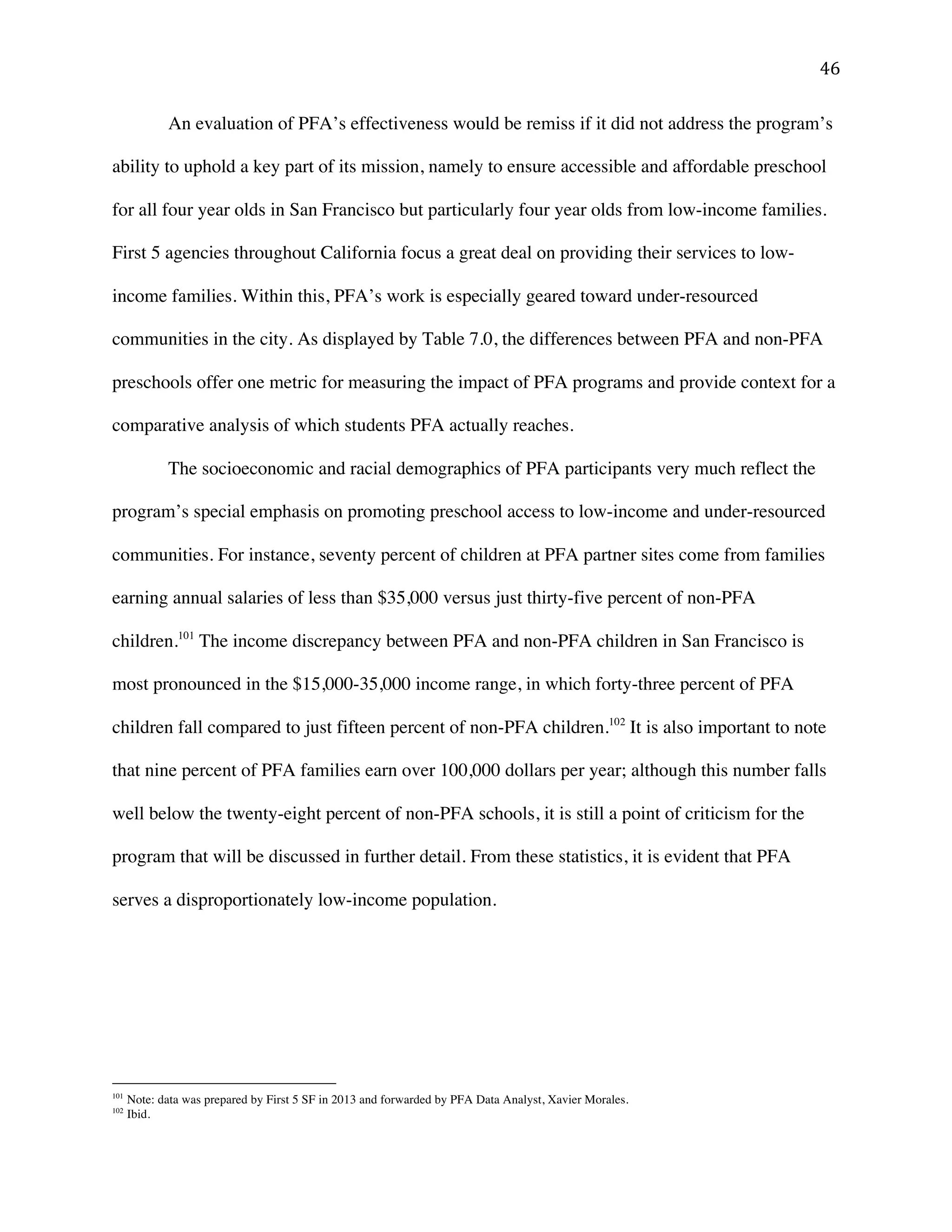 ! %'!
An evaluation of PFA’s effectiveness would be remiss if it did not address the program’s
ability to uphold a key part of its mission, namely to ensure accessible and affordable preschool
for all four year olds in San Francisco but particularly four year olds from low-income families.
First 5 agencies throughout California focus a great deal on providing their services to low-
income families. Within this, PFA’s work is especially geared toward under-resourced
communities in the city. As displayed by Table 7.0, the differences between PFA and non-PFA
preschools offer one metric for measuring the impact of PFA programs and provide context for a
comparative analysis of which students PFA actually reaches.
The socioeconomic and racial demographics of PFA participants very much reflect the
program’s special emphasis on promoting preschool access to low-income and under-resourced
communities. For instance, seventy percent of children at PFA partner sites come from families
earning annual salaries of less than $35,000 versus just thirty-five percent of non-PFA
children.101
The income discrepancy between PFA and non-PFA children in San Francisco is
most pronounced in the $15,000-35,000 income range, in which forty-three percent of PFA
children fall compared to just fifteen percent of non-PFA children.102
It is also important to note
that nine percent of PFA families earn over 100,000 dollars per year; although this number falls
well below the twenty-eight percent of non-PFA schools, it is still a point of criticism for the
program that will be discussed in further detail. From these statistics, it is evident that PFA
serves a disproportionately low-income population.
!!!!!!!!!!!!!!!!!!!!!!!!!!!!!!!!!!!!!!!!!!!!!!!!!!!!!!!!
101
Note: data was prepared by First 5 SF in 2013 and forwarded by PFA Data Analyst, Xavier Morales.
102
Ibid.!
 