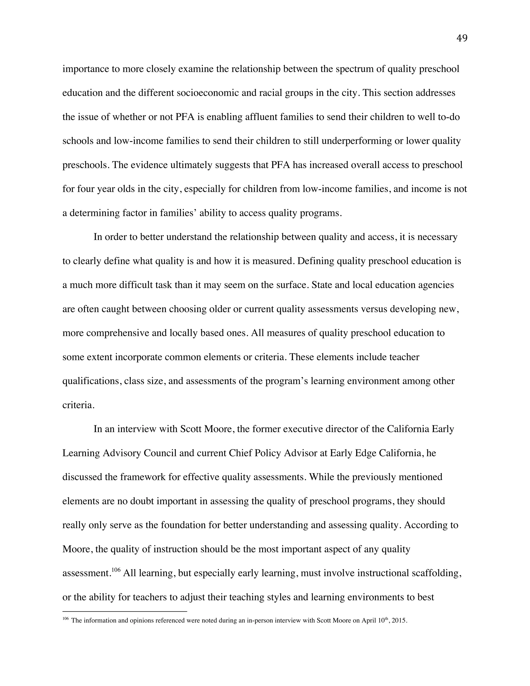 ! %*!
importance to more closely examine the relationship between the spectrum of quality preschool
education and the different socioeconomic and racial groups in the city. This section addresses
the issue of whether or not PFA is enabling affluent families to send their children to well to-do
schools and low-income families to send their children to still underperforming or lower quality
preschools. The evidence ultimately suggests that PFA has increased overall access to preschool
for four year olds in the city, especially for children from low-income families, and income is not
a determining factor in families’ ability to access quality programs.
In order to better understand the relationship between quality and access, it is necessary
to clearly define what quality is and how it is measured. Defining quality preschool education is
a much more difficult task than it may seem on the surface. State and local education agencies
are often caught between choosing older or current quality assessments versus developing new,
more comprehensive and locally based ones. All measures of quality preschool education to
some extent incorporate common elements or criteria. These elements include teacher
qualifications, class size, and assessments of the program’s learning environment among other
criteria.
In an interview with Scott Moore, the former executive director of the California Early
Learning Advisory Council and current Chief Policy Advisor at Early Edge California, he
discussed the framework for effective quality assessments. While the previously mentioned
elements are no doubt important in assessing the quality of preschool programs, they should
really only serve as the foundation for better understanding and assessing quality. According to
Moore, the quality of instruction should be the most important aspect of any quality
assessment.106
All learning, but especially early learning, must involve instructional scaffolding,
or the ability for teachers to adjust their teaching styles and learning environments to best
!!!!!!!!!!!!!!!!!!!!!!!!!!!!!!!!!!!!!!!!!!!!!!!!!!!!!!!!
106
!The information and opinions referenced were noted during an in-person interview with Scott Moore on April 10th
, 2015.!
 