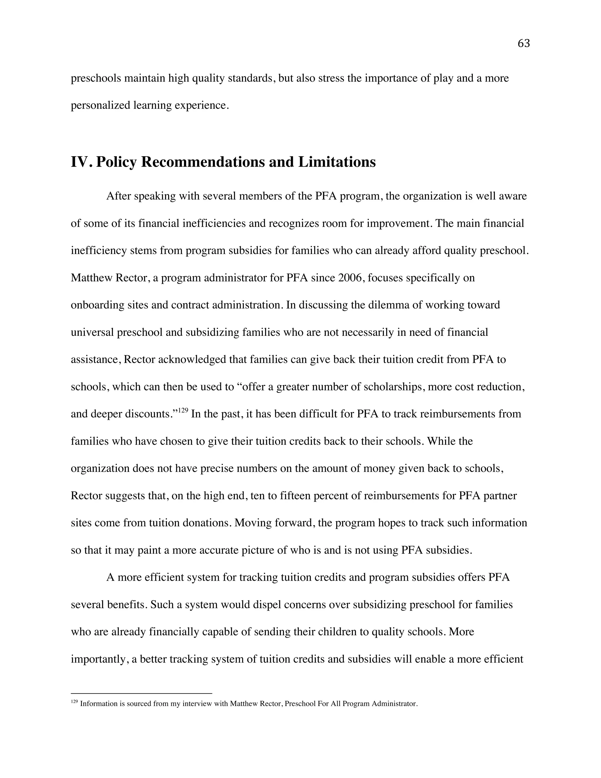 ! '$!
preschools maintain high quality standards, but also stress the importance of play and a more
personalized learning experience.
IV. Policy Recommendations and Limitations
After speaking with several members of the PFA program, the organization is well aware
of some of its financial inefficiencies and recognizes room for improvement. The main financial
inefficiency stems from program subsidies for families who can already afford quality preschool.
Matthew Rector, a program administrator for PFA since 2006, focuses specifically on
onboarding sites and contract administration. In discussing the dilemma of working toward
universal preschool and subsidizing families who are not necessarily in need of financial
assistance, Rector acknowledged that families can give back their tuition credit from PFA to
schools, which can then be used to “offer a greater number of scholarships, more cost reduction,
and deeper discounts.”129
In the past, it has been difficult for PFA to track reimbursements from
families who have chosen to give their tuition credits back to their schools. While the
organization does not have precise numbers on the amount of money given back to schools,
Rector suggests that, on the high end, ten to fifteen percent of reimbursements for PFA partner
sites come from tuition donations. Moving forward, the program hopes to track such information
so that it may paint a more accurate picture of who is and is not using PFA subsidies.
A more efficient system for tracking tuition credits and program subsidies offers PFA
several benefits. Such a system would dispel concerns over subsidizing preschool for families
who are already financially capable of sending their children to quality schools. More
importantly, a better tracking system of tuition credits and subsidies will enable a more efficient
!!!!!!!!!!!!!!!!!!!!!!!!!!!!!!!!!!!!!!!!!!!!!!!!!!!!!!!!
129
Information is sourced from my interview with Matthew Rector, Preschool For All Program Administrator.
 