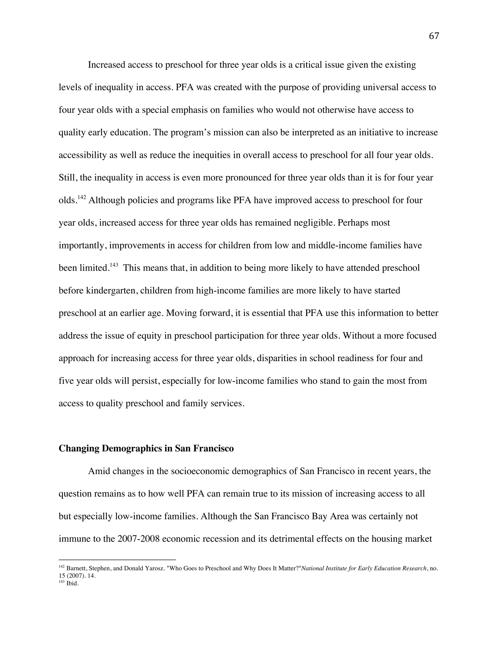 ! '(!
Increased access to preschool for three year olds is a critical issue given the existing
levels of inequality in access. PFA was created with the purpose of providing universal access to
four year olds with a special emphasis on families who would not otherwise have access to
quality early education. The program’s mission can also be interpreted as an initiative to increase
accessibility as well as reduce the inequities in overall access to preschool for all four year olds.
Still, the inequality in access is even more pronounced for three year olds than it is for four year
olds.142
Although policies and programs like PFA have improved access to preschool for four
year olds, increased access for three year olds has remained negligible. Perhaps most
importantly, improvements in access for children from low and middle-income families have
been limited.143
This means that, in addition to being more likely to have attended preschool
before kindergarten, children from high-income families are more likely to have started
preschool at an earlier age. Moving forward, it is essential that PFA use this information to better
address the issue of equity in preschool participation for three year olds. Without a more focused
approach for increasing access for three year olds, disparities in school readiness for four and
five year olds will persist, especially for low-income families who stand to gain the most from
access to quality preschool and family services.
Changing Demographics in San Francisco
Amid changes in the socioeconomic demographics of San Francisco in recent years, the
question remains as to how well PFA can remain true to its mission of increasing access to all
but especially low-income families. Although the San Francisco Bay Area was certainly not
immune to the 2007-2008 economic recession and its detrimental effects on the housing market
!!!!!!!!!!!!!!!!!!!!!!!!!!!!!!!!!!!!!!!!!!!!!!!!!!!!!!!!
142
Barnett, Stephen, and Donald Yarosz. "Who Goes to Preschool and Why Does It Matter?"National Institute for Early Education Research, no.
15 (2007). 14.
143
Ibid.!
 