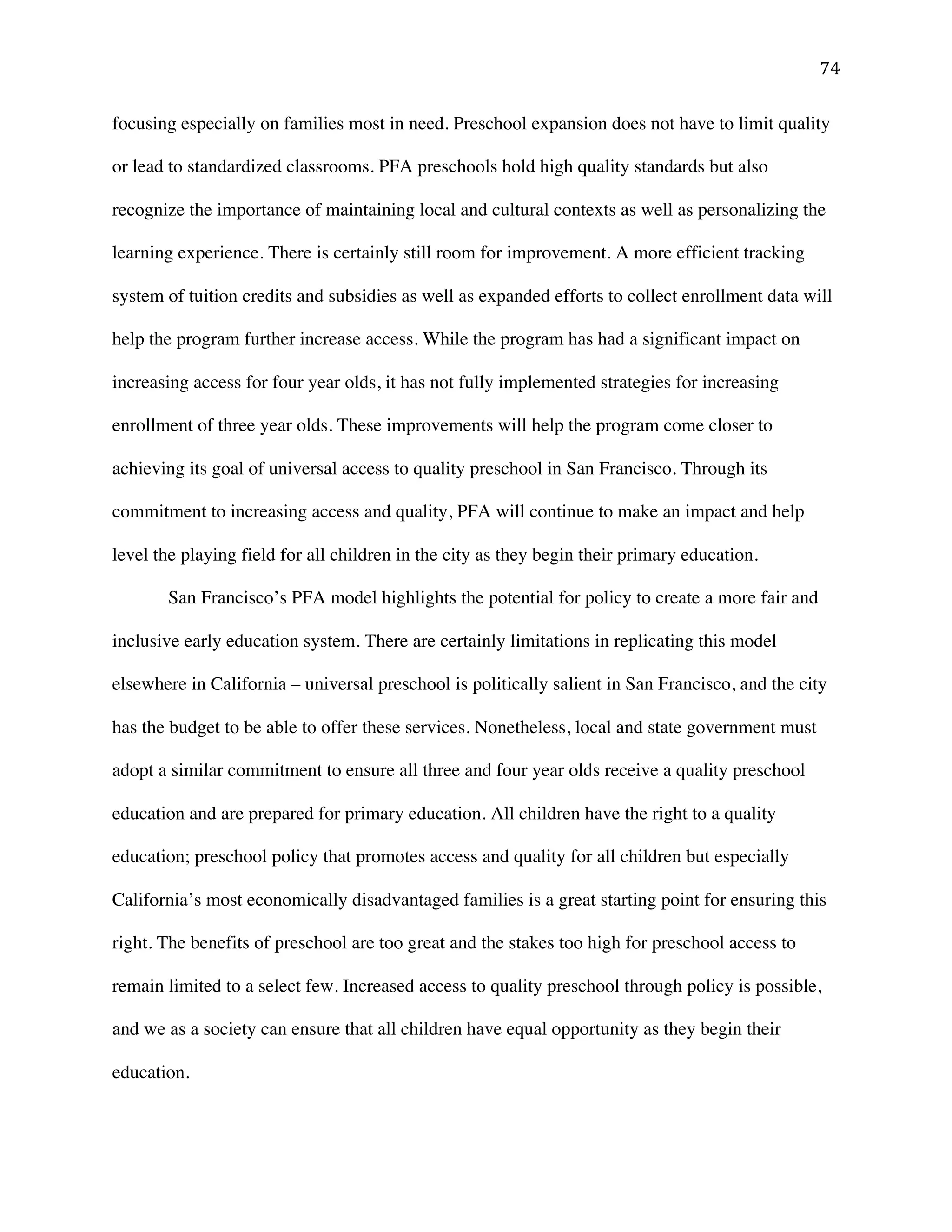 ! (%!
focusing especially on families most in need. Preschool expansion does not have to limit quality
or lead to standardized classrooms. PFA preschools hold high quality standards but also
recognize the importance of maintaining local and cultural contexts as well as personalizing the
learning experience. There is certainly still room for improvement. A more efficient tracking
system of tuition credits and subsidies as well as expanded efforts to collect enrollment data will
help the program further increase access. While the program has had a significant impact on
increasing access for four year olds, it has not fully implemented strategies for increasing
enrollment of three year olds. These improvements will help the program come closer to
achieving its goal of universal access to quality preschool in San Francisco. Through its
commitment to increasing access and quality, PFA will continue to make an impact and help
level the playing field for all children in the city as they begin their primary education.
San Francisco’s PFA model highlights the potential for policy to create a more fair and
inclusive early education system. There are certainly limitations in replicating this model
elsewhere in California – universal preschool is politically salient in San Francisco, and the city
has the budget to be able to offer these services. Nonetheless, local and state government must
adopt a similar commitment to ensure all three and four year olds receive a quality preschool
education and are prepared for primary education. All children have the right to a quality
education; preschool policy that promotes access and quality for all children but especially
California’s most economically disadvantaged families is a great starting point for ensuring this
right. The benefits of preschool are too great and the stakes too high for preschool access to
remain limited to a select few. Increased access to quality preschool through policy is possible,
and we as a society can ensure that all children have equal opportunity as they begin their
education.
 