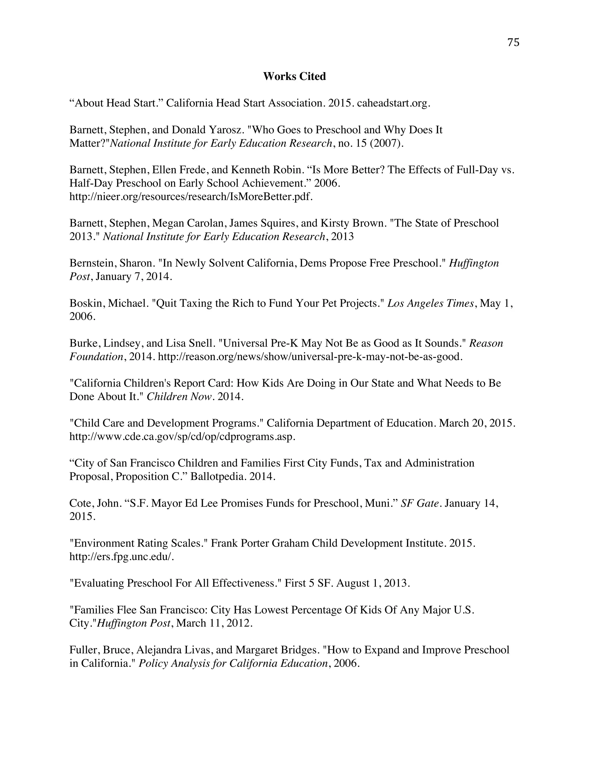 ! (&!
Works Cited
“About Head Start.” California Head Start Association. 2015. caheadstart.org.
Barnett, Stephen, and Donald Yarosz. "Who Goes to Preschool and Why Does It
Matter?"National Institute for Early Education Research, no. 15 (2007).
Barnett, Stephen, Ellen Frede, and Kenneth Robin. “Is More Better? The Effects of Full-Day vs.
Half-Day Preschool on Early School Achievement.” 2006.
http://nieer.org/resources/research/IsMoreBetter.pdf.
Barnett, Stephen, Megan Carolan, James Squires, and Kirsty Brown. "The State of Preschool
2013." National Institute for Early Education Research, 2013
Bernstein, Sharon. "In Newly Solvent California, Dems Propose Free Preschool." Huffington
Post, January 7, 2014.
Boskin, Michael. "Quit Taxing the Rich to Fund Your Pet Projects." Los Angeles Times, May 1,
2006.
Burke, Lindsey, and Lisa Snell. "Universal Pre-K May Not Be as Good as It Sounds." Reason
Foundation, 2014. http://reason.org/news/show/universal-pre-k-may-not-be-as-good.
"California Children's Report Card: How Kids Are Doing in Our State and What Needs to Be
Done About It." Children Now. 2014.
"Child Care and Development Programs." California Department of Education. March 20, 2015.
http://www.cde.ca.gov/sp/cd/op/cdprograms.asp.
“City of San Francisco Children and Families First City Funds, Tax and Administration
Proposal, Proposition C.” Ballotpedia. 2014.
Cote, John. “S.F. Mayor Ed Lee Promises Funds for Preschool, Muni.” SF Gate. January 14,
2015.
"Environment Rating Scales." Frank Porter Graham Child Development Institute. 2015.
http://ers.fpg.unc.edu/.
"Evaluating Preschool For All Effectiveness." First 5 SF. August 1, 2013.
"Families Flee San Francisco: City Has Lowest Percentage Of Kids Of Any Major U.S.
City."Huffington Post, March 11, 2012.
Fuller, Bruce, Alejandra Livas, and Margaret Bridges. "How to Expand and Improve Preschool
in California." Policy Analysis for California Education, 2006.
 