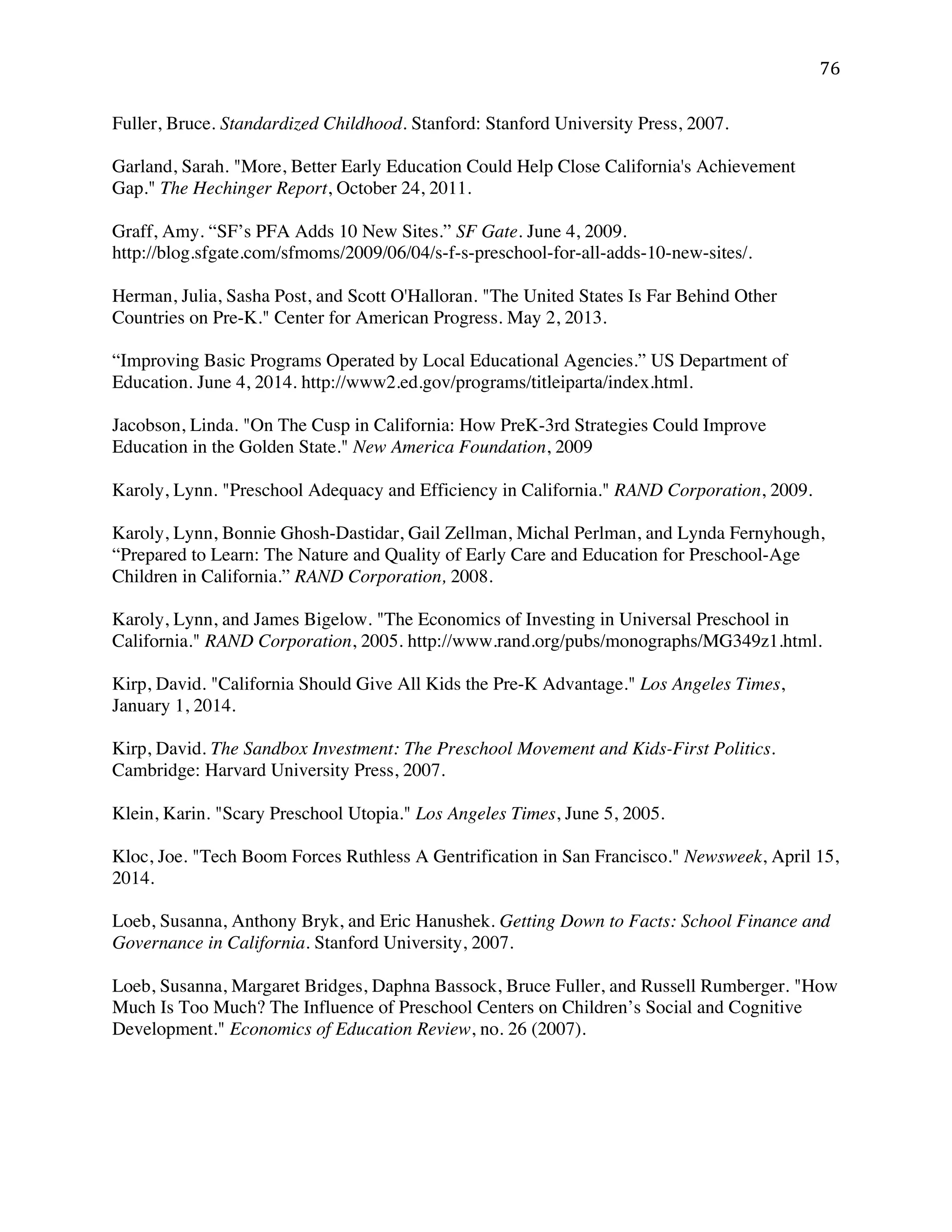 ! ('!
Fuller, Bruce. Standardized Childhood. Stanford: Stanford University Press, 2007.
Garland, Sarah. "More, Better Early Education Could Help Close California's Achievement
Gap." The Hechinger Report, October 24, 2011.
Graff, Amy. “SF’s PFA Adds 10 New Sites.” SF Gate. June 4, 2009.
http://blog.sfgate.com/sfmoms/2009/06/04/s-f-s-preschool-for-all-adds-10-new-sites/.
Herman, Julia, Sasha Post, and Scott O'Halloran. "The United States Is Far Behind Other
Countries on Pre-K." Center for American Progress. May 2, 2013.
“Improving Basic Programs Operated by Local Educational Agencies.” US Department of
Education. June 4, 2014. http://www2.ed.gov/programs/titleiparta/index.html.
Jacobson, Linda. "On The Cusp in California: How PreK-3rd Strategies Could Improve
Education in the Golden State." New America Foundation, 2009
Karoly, Lynn. "Preschool Adequacy and Efficiency in California." RAND Corporation, 2009.
Karoly, Lynn, Bonnie Ghosh-Dastidar, Gail Zellman, Michal Perlman, and Lynda Fernyhough,
“Prepared to Learn: The Nature and Quality of Early Care and Education for Preschool-Age
Children in California.” RAND Corporation, 2008.
Karoly, Lynn, and James Bigelow. "The Economics of Investing in Universal Preschool in
California." RAND Corporation, 2005. http://www.rand.org/pubs/monographs/MG349z1.html.
Kirp, David. "California Should Give All Kids the Pre-K Advantage." Los Angeles Times,
January 1, 2014.
Kirp, David. The Sandbox Investment: The Preschool Movement and Kids-First Politics.
Cambridge: Harvard University Press, 2007.
Klein, Karin. "Scary Preschool Utopia." Los Angeles Times, June 5, 2005.
Kloc, Joe. "Tech Boom Forces Ruthless A Gentrification in San Francisco." Newsweek, April 15,
2014.
Loeb, Susanna, Anthony Bryk, and Eric Hanushek. Getting Down to Facts: School Finance and
Governance in California. Stanford University, 2007.
Loeb, Susanna, Margaret Bridges, Daphna Bassock, Bruce Fuller, and Russell Rumberger. "How
Much Is Too Much? The Influence of Preschool Centers on Children’s Social and Cognitive
Development." Economics of Education Review, no. 26 (2007).
 