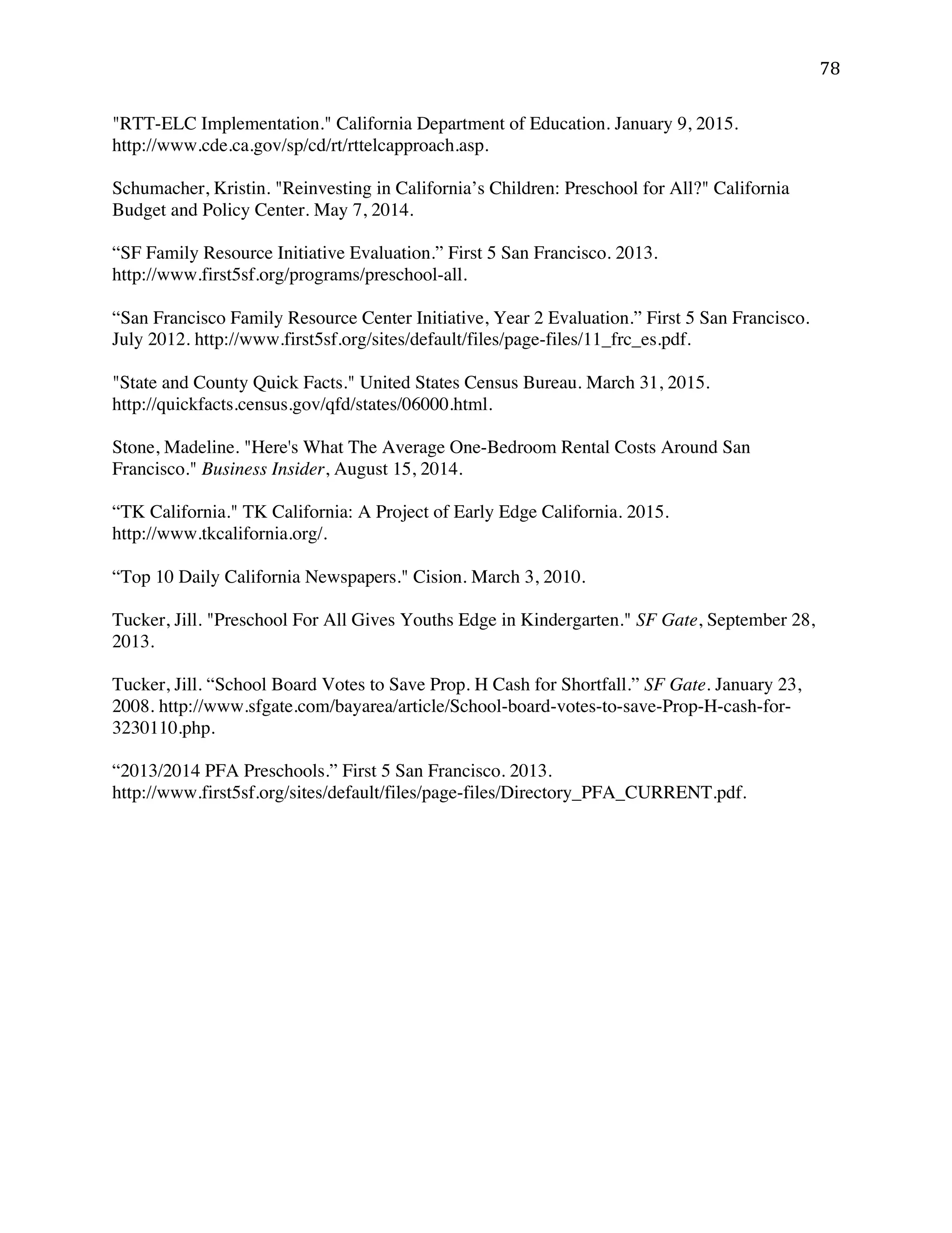 ! ()!
"RTT-ELC Implementation." California Department of Education. January 9, 2015.
http://www.cde.ca.gov/sp/cd/rt/rttelcapproach.asp.
Schumacher, Kristin. "Reinvesting in California’s Children: Preschool for All?" California
Budget and Policy Center. May 7, 2014.
“SF Family Resource Initiative Evaluation.” First 5 San Francisco. 2013.
http://www.first5sf.org/programs/preschool-all.
“San Francisco Family Resource Center Initiative, Year 2 Evaluation.” First 5 San Francisco.
July 2012. http://www.first5sf.org/sites/default/files/page-files/11_frc_es.pdf.
"State and County Quick Facts." United States Census Bureau. March 31, 2015.
http://quickfacts.census.gov/qfd/states/06000.html.
Stone, Madeline. "Here's What The Average One-Bedroom Rental Costs Around San
Francisco." Business Insider, August 15, 2014.
“TK California." TK California: A Project of Early Edge California. 2015.
http://www.tkcalifornia.org/.
“Top 10 Daily California Newspapers." Cision. March 3, 2010.
Tucker, Jill. "Preschool For All Gives Youths Edge in Kindergarten." SF Gate, September 28,
2013.
Tucker, Jill. “School Board Votes to Save Prop. H Cash for Shortfall.” SF Gate. January 23,
2008. http://www.sfgate.com/bayarea/article/School-board-votes-to-save-Prop-H-cash-for-
3230110.php.
“2013/2014 PFA Preschools.” First 5 San Francisco. 2013.
http://www.first5sf.org/sites/default/files/page-files/Directory_PFA_CURRENT.pdf.
 
