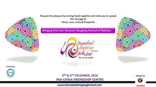 PROJECT OF
www.islamabadshoppingfestival.com
PROJECT OF3RD & 4TH DECEMBER, 2016
PAK-CHINA FRIENDSHIP CENTRE
www.islamabadshoppingfestival.com
Request the pleasure by Joining hands together and invite you to spread
the message of
Peace, Love, Unity & Prosperity
Bringing First Ever Discount Shopping Festival of Pakistan
Yes we are united
Endorsed by
 
